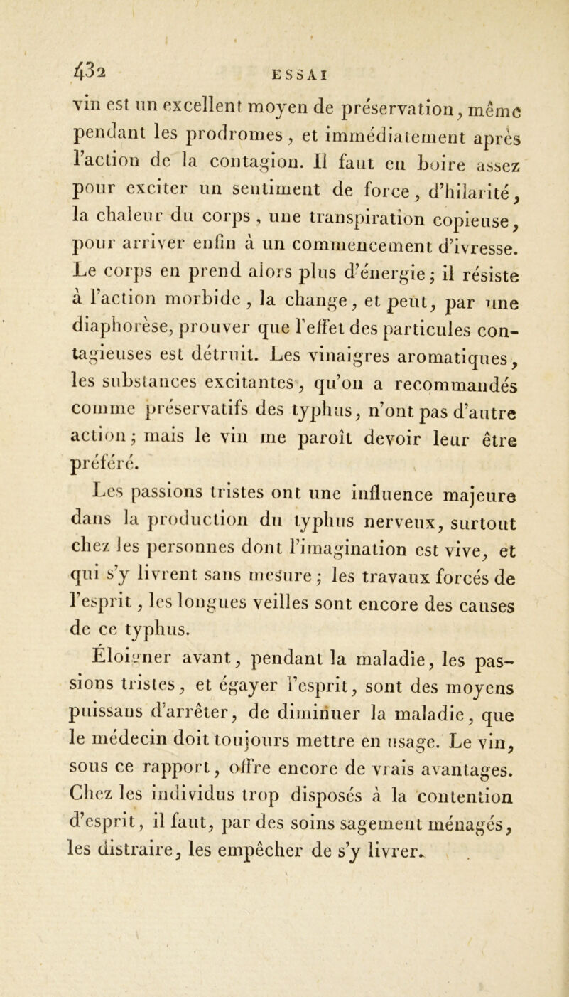 43 a r vin est un excellent moyen de préservation, même pendant les prodromes, et immédiatement après l’action de la contagion. Il faut en boire assez pour exciter un sentiment de force, d’hilarité, la chaleur du corps , une transpiration copieuse, pour arriver enfin à un commencement d’ivresse. Le corps en prend alors plus d’énergie; il résiste a l’action morbide, la change, et peut, par une diaphorèse, prouver que l’effet des particules con- tagieuses est détruit. Les vinaigres aromatiques, les substances excitantes, qu’on a recommandés comme préservatifs des typhus, n’ont pas d’autre action; mais le vin me paroîl devoir leur être préféré. Les passions tristes ont une influence majeure dans la production du typhus nerveux, surtout chez les personnes dont l’imagination est vive, et qui s’y livrent sans mesure ; les travaux forcés de l’esprit, les longues veilles sont encore des causes de ce typhus. Éloigner avant, pendant la maladie, les pas- sions tristes, et égayer l’esprit, sont des moyens puissans darrêter, de diminuer la maladie, que le médecin doit toujours mettre en usage. Le vin, sous ce rapport, offre encore de vrais avantages. Chez les individus trop disposés à la contention d’esprit, il faut, par des soins sagement ménagés, les distraire, les empêcher de s’y livrer. s