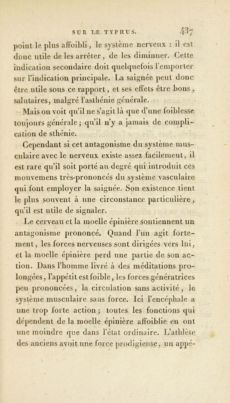 point le plus afFoibli, le système nerveux : il est donc utile de les arrêter, de les diminuer. Cette indication secondaire doit quelquefois l’emporter sur l’indication principale. La saignée peut donc être utile sous ce rapport, et ses effets être bons ,, salutaires, malgré l’asthénie générale. Mais on voit qu’il ne s’agit là que d’une foiblesse toujours générale j qu’il n’y a jamais de compli- cation de sthénie. Cependant si cet antagonisme du système mus- culaire avec le nerveux existe assez facilement , il est rare qu’il soit porté au degré qui introduit ces mouvemens très-prononcés du système vasculaire qui font employer la saignée. Son existence tient le plus souvent à une circonstance particulière, qu’il est utile de signaler. Le cerveau et la moelle épinière soutiennent un antagonisme prononcé. Quand l’un agit forte- ment, les forces nerveuses sont dirigées vers lui, et la moelle épinière perd une partie de son ac- tion. Dans l’homme livré à des méditations pro- longées, l’appétit estfoible, les forces génératrices peu prononcées, la circulation sans activité, le système musculaire sans force. Ici l’encéphale a une trop forte action ; toutes les fonctions qui dépendent de la moelle épinière affoiblie en ont une moindre que dans l’état ordinaire. L’athlète des anciens avoit une force prodigieuse, un appé- /