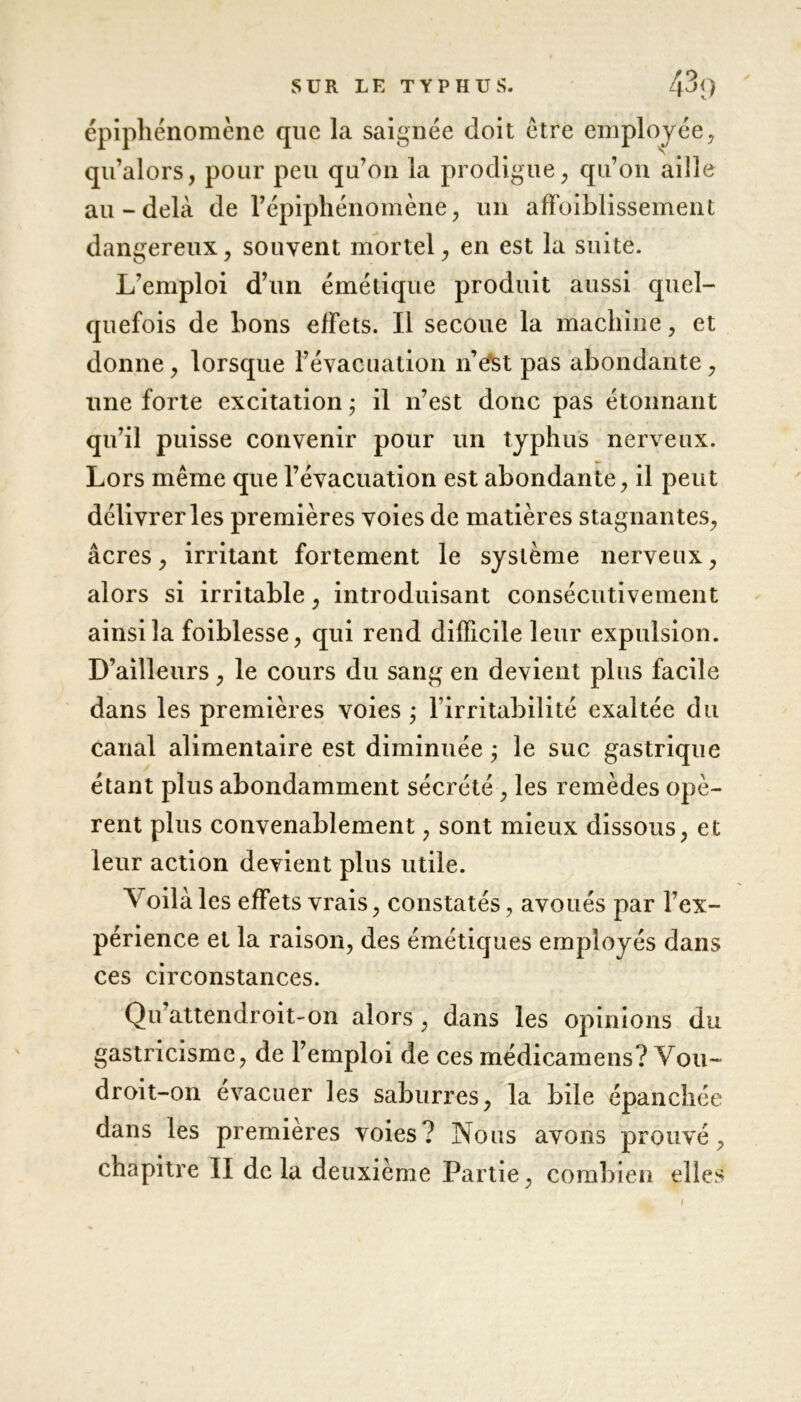 épiphénomène que la saignée doit être employée, qu’alors, pour peu qu’on la prodigue, qu’011 aille au-delà de l’épiphénomène, un afïbiblissement dangereux, souvent mortel, en est la suite. L’emploi d’un émétique produit aussi quel- quefois de bons effets. Il secoue la machine, et donne, lorsque l’évacuation n’efst pas abondante, une forte excitation ; il n’est donc pas étonnant qu’il puisse convenir pour un typhus nerveux. Lors même que l’évacuation est abondante, il peut délivrer les premières voies de matières stagnantes, âcres, irritant fortement le système nerveux, alors si irritable, introduisant consécutivement ainsi la foiblesse, qui rend difficile leur expulsion. D’ailleurs, le cours du sang en devient plus facile dans les premières voies ; l’irritabilité exaltée du canal alimentaire est diminuée ; le suc gastrique étant plus abondamment sécrété , les remèdes opè- rent plus convenablement, sont mieux dissous, et leur action devient plus utile. Y oilà les effets vrais, constatés, avoués par l’ex- périence et la raison, des émétiques employés dans ces circonstances. Qu’attendroit-on alors, dans les opinions du gastricisme, de l’emploi de ces médicamens? Y ou- droit-on évacuer les saburres, la bile épanchée dans les premières voies? Nous avons prouvé, chapitre II delà deuxième Partie, combien elles 1