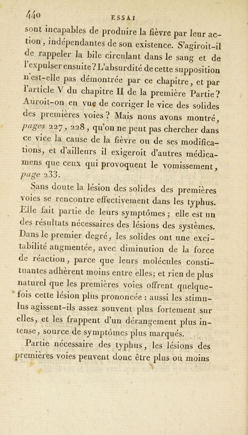 44® ESSAI sont incapables de produire la fièvre par leur ac- tion, indépendantes de son existence. S’agiroit-il de rappeler la bile circulant dans le sang et de i expulse 1 ensuite absurdité de cette supposition n’est-elle pas démontrée par ce chapitre, et par 1 article V du chapitre II de la première Partie? Auroit-on en vue de corriger le vice des solides tics premières voies ? Mais nous avons montré, pages 227, 228 , qu’on 11e peut pas chercher dans ce vice la cause de la fièvre ou de ses modifica- tions, et d’ailleurs il exigeroit d’autres médica- m< us clne ceux qui provoquent le vomissement page 233. Seins üoute la lésion des solides des premières voies se rencontre effectivement dans les typhus. Tdle lait partie de leurs symptômes ; elle est un des résultats nécessaires des lésions des systèmes. Dans le premier degré, les solides ont une exci- tabilité augmentée, avec diminution de la force ne réaction, parce que leurs molécules consti- tuantes adhèrent moins entre elles ; et rien de plus naturel que les premières voies offrent quelque- fois cette lésion plus prononcée : aussi les stimu- lus agissent-ils assez souvent plus fortement sur elles, et les frappent d’un dérangement plus in- tense, source de symptômes plus marqués. Partie necessaire des typhus, les lésions des premières voies peuvent donc être plus ou moins