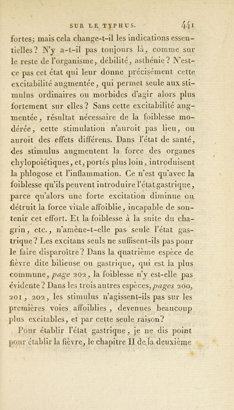 fortes j mais cela change-t-il les indications essen- tielles? N’y a-t-il pas toujours là, comme sur le reste de l’organisme, débilité, asthénie? N’est- ce pas cet état qui leur donne précisément cette excitabilité augmentée, qui permet seule aux sti- mulus ordinaires ou morbides d’agir alors plus fortement sur elles? Sans cette excitabilité aug- mentée , résultat nécessaire de la foiblesse mo- dérée, cette stimulation n’auroit pas lieu, ou auroit des effets différens. Dans l’état de santé, des stimulus augmentent la force des organes chylopoiétiques, et, portés plus loin, introduisent la phlogose et l’inflammation. Ce n’est qu’avec la foiblesse qu’ils peuvent introduire l’état gastrique, parce qu’alors une forte excitation diminue ou détruit la force vitale affoiblie, incapable de sou- tenir cet effort. Et la foiblesse à la suite du cha- grin , etc., n’amène-t-eîle pas seule l’état gas- trique? Les excitans seuls ne suffisent-ils pas poul- ie faire disparoître? Dans la quatrième espèce de fièvre dite bilieuse ou gastrique, qui est la plus commune, page 202, la foiblesse n’y est-elle pas évidente? Dans les trois autres espèces,pages 200, 201 , 202, les stimulus n’agissent-iîs pas sur les premières voies affoiblies , devenues beaucoup plus excitables, et par cette seule raison? Pour établir l’état gastrique, je ne dis point