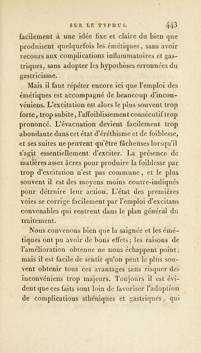 facilement à line idée fixe et claire du bien que produisent quelquefois les émétiques, sans avoir recours aux complications inflammatoires et gas- triques , sans adopter les hypothèses erronnées du gastricisme. Mais il faut répéter encore ici que l’emploi des émétiques est accompagné de beaucoup d’incon- véniens. L’excitation est alors le plus souvent trop forte, trop subite, l’afFoiblissement consécutif trop prononcé. L’évacuation devient facilement trop abondante dans cet état d’éréthisme et de foiblesse, et ses suites ne peuvent qu’être fâcheuses lorsqu’il s’agit essentiellement d’exciter. La présence de matières assez âcres pour produire la foiblesse par trop d’excitation n’est pas commune, et le plus souvent il est des moyens moins contre-indiqués pour détruire leur action. L’état des premières voies se corrige facilement par l’emploi d’excitans convenables qui rentrent dans le plan général du traitement. Nous convenons bien que la saignée et les émé- tiques ont pu avoir de bons effets ; les raisons de l’amélioration obtenue ne nous échappent point; mais il est facile de sentir qu’on peut Je plus sou- vent obtenir tous ces avantages sans risquer des inconvéniens trop majeurs. Toujours il est évi- dent que ces faits sont loin de favoriser l’adoption de complications sthéniques et gastriques , qui