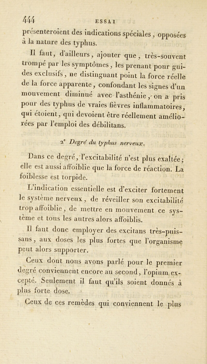 / 444 ESSAI presenteroient des indications spéciales, opposées à la nature des typhus. Il faut, d ailleurs, ajouter que , très-souvent trompé par les symptômes, les prenant pour gui- des exclusifs , ne distinguant point la force réelle de la force apparente, confondant les signes d’un mouvement diminué avec l’asthénie / on a pris pour des typhus de vraies fièvres inflammatoires, qui étoient, qui dévoient être réellement amélio- rées par l’emploi des débilitans. 2e Degré du typhus nerveux. Lans ce degré, 1 excitabilité n’est plus exaltée; elle est aussi affoiblie que la force de réaction. La foibl esse est torpide. L indication essentielle est d exciter fortement le système nerveux, de réveiller son excitabilité trop affoiblie, de mettre en mouvement ce sys- tème et tous les autres alors affaiblis. Il faut donc employer des excitans très-puis- sans, aux doses les plus fortes que l’organisme peut alors supporter. Ceux dont nous avons parlé pour le premier degré conviennent encore au second, l’opium ex- cepté. Seulement il faut qu’ils soient donnés à plus forte dose. Ceux de ces remèdes qui conviennent le plus t I