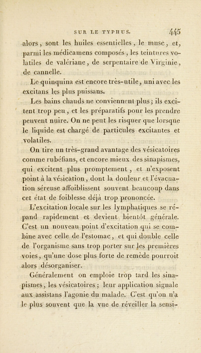 alors, sont les huiles essentielles, le musc, et, parmi les médicamens composés , les teintures vo- latiles de valériane, de serpentaire de Virginie, de cannelle. Le quinquina est encore très-utile, uni avec les excitaus les plus puissans. Les bains chauds ne conviennent plus ; ils exci- tent trop peu, et les préparatifs pour les prendre peuvent nuire. On ne peut les risquer que lorsque le liquide est chargé de particules excitantes et volatiles. On tire un très-grand avantage des vésicatoires comme rubéfians, et encore mieux des sinapismes, qui excitent plus promptement , et n’exposent point à la vésication, dont la douleur et Févacua- tion séreuse affoiblissent souvent beaucoup dans cet état de foiblesse déjà trop prononcée. L’excitation locale sur les lymphatiques se ré- pand rapidement et devient bientôt générale. C’est un nouveau point d’excitation qui se com- bine avec celle de l’estomac, et qui double celle de l’organisme sans trop porter sur les premières voies, qu’une dose plus forte de remède pourroit alors désorganiser. Généralement on emploie trop tard les sina- pismes, les vésicatoires ; leur application signale aux assistans l’agonie du malade. C’est qu’on n’a le plus souvent que la vue de réveiller la sensi-