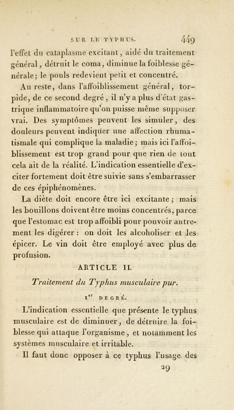 l'effet du cataplasme excitant, aidé du traitement général, détruit le coma, diminue la foiblesse gé- nérale; le pouls redevient petit et concentré. Au reste, dans raffoiblissement général, tor- pide, de ce second degré, il n’y a plus d'état gas- trique inflammatoire qu’on puisse même supposer vrai. Des symptômes peuvent les simuler, des douleurs peuvent indiquer une affection rhuma- tismale qui complique la maladie; mais ici raffoi- blissement est trop grand pour que rien de tout cela ait de la réalité. L'indication essentielle d’ex- citer fortement doit être suivie sans s’embarrasser de ces épiphénomènes. La diète doit encore être ici excitante ; mais les bouillons doivent être moins concentrés, parce que l’estomac est trop affoibli pour pouvoir autre- ment les digérer : on doit les alcoholiser et les épicer. Le vin doit être employé avec plus de profusion. ARTICLE IL Traitement du Typhus musculaire pur. ier D E g r e\ L’indication essentielle que présente le typhus musculaire est de diminuer, de détruire la foi- blesse qui attaque l’organisme , et notamment les systèmes musculaire et irritable. Il faut donc opposer à ce typhus l’usage des *9