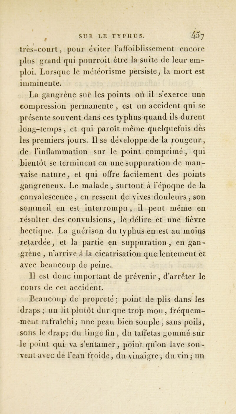 f très-court, pour éviter l’aflbiblissement encore plus gn md qui pourroit être la suite de leur em- ploi. Lorsque le météorisme persiste, la mort est imminente. La gangrène sur les points où il s'exerce line compression permanente , est un accident qui se présente souvent dans ces typhus quand ils durent long-temps, et qui paroît même quelquefois dès les premiers jours. 11 se développe de la rougeur , de rinflammation sur le point comprimé, qui bientôt se terminent en une suppuration de mau- vaise nature, et qui offre facilement des points gangreneux. Le malade , surtout à l’époque de la convalescence, en ressent de vives douleurs, son sommeil en est interrompu, il peut même en résulter des convulsions, le délire et une fièvre hectique. La guérison du typhus en est au moins retardée, et la partie en suppuration, en gan- grèue , n’arrive à la cicatrisation que lentement et avec beaucoup de peine. Il est donc important de prévenir, d’arrêter le cours de cet accident. Beaucoup de propreté ; point de plis dans les draps ; un lit plutôt dur que trop mou, fréquem- ment rafraîchi; une peau bien souple, sans poils, sous le drap; du linge fin, du taffetas gommé sur le point qui va s’entamer, point qu’on lave sou- vent avec de l’eau froide, du vinaigre, du vin; un