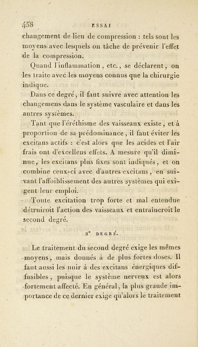 changement de lieu de compression : tels sont les moyens avec lesquels on tâche de prévenir l'effet de la compression. Quand 1 inflammation, etc., -se déclarent, on les traite avec les moyens connus que la chirurgie indique. Dans ce degré, il faut suivre avec attention les change mens dans le système vasculaire et dans les autres systèmes. Tant que l'éréthisme des vaisseaux existe, et à proportion de sa prédominance, il faut éviter les excitans actifs : c'est alors que les acides et l'air frais ont d’excellens effets. A mesure qu’il dimi- nue, les excitans plus lixes sont indiqués, et on combine ceux-ci avec d'autres excitans, en sui- vant Faffoiblisseiïient des autres systèmes qui exi- gent leur emploi. Toute excitation trop forte et mal entendue détruiroit Faction des vaisseaux et entraîneroit le second degré. 2* DEGRE. Le traitement du second degré exige les mêmes • moyens, mais donnés à de plus fortes doses. Il faut aussi les unir à des excitans énergiques dif- fusibles , puisque le système nerveux est alors fortement affecté. En général, la plus grande im- portance de ce dernier exige qu’aloi s îe traitement