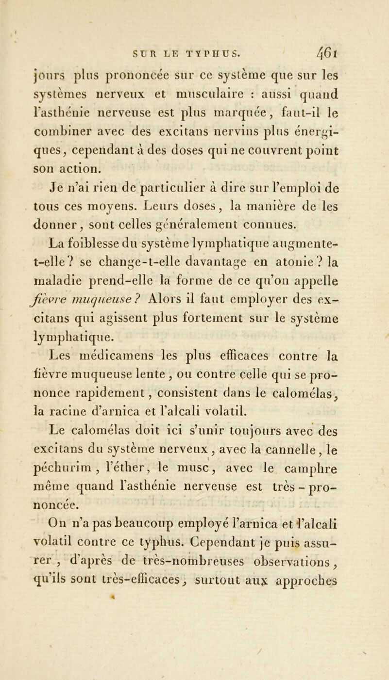 jours plus prononcée sur ce système que sur les systèmes nerveux et musculaire : aussi quand l'asthénie nerveuse est plus marquée, faut-il le combiner avec des excitans nervins plus énergi- ques, cependant à des doses qui ne couvrent point son action. Je n’ai rien de particulier à dire sur l’emploi de tous ces moyens. Leurs doses, la manière de les donner, sont celles généralement connues. La foiblesse du système lymphatique augmente- t-elle? se change-t-elle davantage en atonie? la maladie prend-elle la forme de ce qu’on appelle fievre muqueuse ? Alors il faut employer des ex- citans qui agissent plus fortement sur le système lymphatique. Les médicamens les plus efficaces contre la lièvre muqueuse lente , ou contre celle qui se pro- nonce rapidement, consistent dans le calomélas, la racine d’arnica et l’alcali volatil. Le calomélas doit ici s’unir toujours avec des excitans du système nerveux, avec la cannelle, le péchurim , l’éther, le musc, avec le camphre meme quand l’asthénie nerveuse est très - pro- noncée. On n’a pas beaucoup employé l’arnica et l’alcali volatil contre ce typhus. Cependant je puis assu- rer , d'après de très-nombreuses observations, qu’ils sont très-efficaces^ surtout aux approches