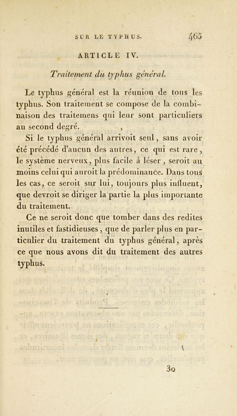 ARTICLE IV. % w Traitement du typhus général. Le typhus général est la réunion de tous les typhus. Son traitement se compose de la combi- naison des traitemens qui leur sont particuliers au second degré. , Si le typhus général arrivoit seul, sans avoir été précédé d’aucun des autres, ce qui est rare, le système nerveux, plus facile à léser , seroit au moins celui qui auroit la prédominance. Dans tous les cas, ce seroit sur lui, toujours plus influent, que devroit se diriger la partie la plus importante du traitement. Ce ne seroit donc que tomber dans des redites inutiles et fastidieuses , que de parler plus en par- ticulier du traitement du typhus général, après ce que nous avons dit du traitement des autres typhus.