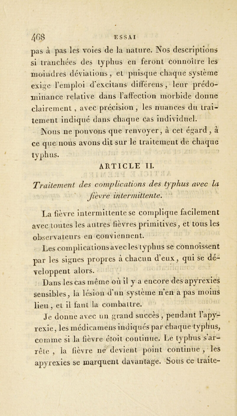pas à pas les voies de la nature. Nos descriptions si tranchées des typhus en feront connoître les moindres déviations, et puisque chaque système exige l’emploi d’excitans diffère 11s , leur prédo- minance relative dans l’affection morbide donne clairement , avec précision , les nuances du trai- tement indiqué dans chaque cas individuel. Nous ne pouvons que renvoyer, à cet égard, à ce que nous avons dit sur le traitement de chaque typhus. ARTICLE IL Traitement des complications des typhus avec la ji'evre intermittente. La fièvre intermittente se complique facilement avec toutes les autres fièvres primitives, et tous les observateurs en conviennent. Les complications avec les typhus se commissent par les signes propres a chacun deux, qui se dé- veloppent alors. Dans les cas même où il y a encore des apyrexies sensibles, la lésion d’un système n’en a pas moins lieu, et il faut la combattre. Je donne avec un grand succès, pendant l’apy- rexie, les médicamens indiqués par chaque typhus, comme si la fièvre étoit continue. Le typhus s’ar- rête , la lièvre ne devient point continué , les apyrexies se marquent davantage. Sous ce traite-