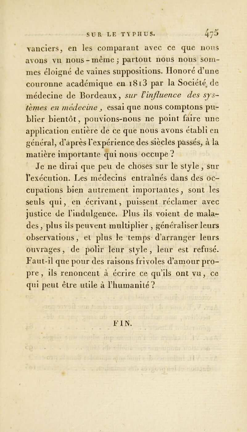 vanciers, en les comparant avec ce que nous avons vu nous-même; partout nous nous som- mes éloigné de vaines suppositions. Honoré d’une couronne académique en 1813 par la Société de médecine de Bordeaux, sur Vinfluence des sys- tèmes en médecine , essai que nous comptons pu- blier bientôt, pouvions-nous ne point faire line application entière de ce que nous avons établi en , d’après l'expérience des siècles passés, à la matière importante qui nous occupe ? Je ne dirai que peu de choses sur le style, sur l’exécution. Les médecins entraînés dans des oc- cupations bien autrement importantes, sont les seuls qui, en écrivant, puissent réclamer avec justice de l’indulgence. Plus ils voient de mala- des , pins iis peuvent multiplier , généraliser leurs observations, et plus le temps d’arranger leurs ouvrages, de polir leur style, leur est refusé. Faut-il que pour des raisons frivoles d’amour pro- pre , ils renoncent à écrire ce qu’ils ont vu, ce qui peut être utile à l’humanité? FIN.