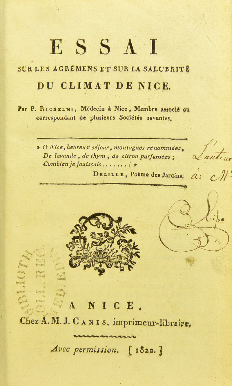 SUR LES AGRÉMENS ET SUR LA SALUBRITE DU CLIMAT DE NICE. Par P. Ri es el 1*1, Médecin à Nice, Membre associé ou correspondant de plusieurs Sociétés savantes. » O Nice, heureux séjour , montagnes renommées t De lavande , de thym , de citron parfumées ; 0^ Combien je jouissais / » Delille, Poème des Jardins; &J A NICE Chez A. M. J. C a N I s, imprimeur-librafr©, Avec permission, [ 182a. ]