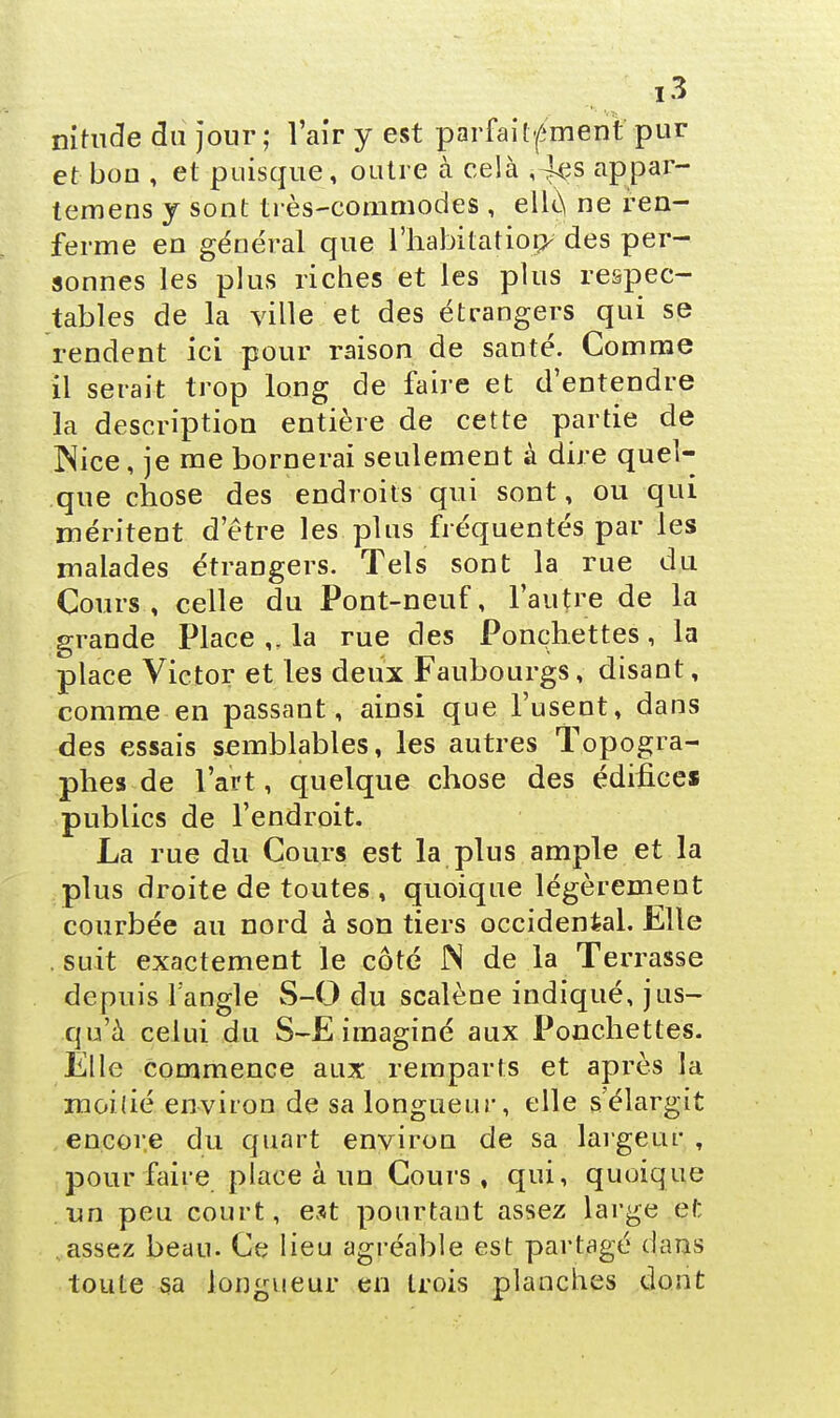 nitude du jour; l'air y est parfaitement pur et bon , et puisque, outre à celà ,'4çs appar- temens y sont très-commodes , elle, ne ren- ferme en général que l'habitation^des per- sonnes les plus riches et les plus respec- tables de la ville et des étrangers qui se rendent ici pour raison de santé. Comme il serait trop long de faire et d'entendre la description entière de cette partie de ^ice, je me bornerai seulement à dire quel- que chose des endroits qui sont, ou qui méritent d'être les plus fréquentés par les malades étrangers. Tels sont la rue du Cours, celle du Pont-neuf, l'autre de la grande Place ,. la rue des Ponçhettes, la place Victor et les deux Faubourgs, disant, comme en passant, ainsi que l'usent, dans des essais semblables, les autres Topogra- phes de l'art, quelque chose des édifices publics de l'endroit. La rue du Cours est la plus ample et la plus droite de toutes , quoique légèrement courbée au nord à son tiers occidental, Elle suit exactement le côté JN de la Terrasse depuis l'angle S-0 du scalène indiqué, jus- qu'à celui du S-E imaginé aux Ponçhettes. Elle commence aux remparts et après la moitié environ de sa longueur, elle s'élargit encore du quart environ de sa largeur , pour faire place à un Cours, qui, quoique un peu court, est pourtaut assez large et assez beau. Ce lieu agréable est partagé dans toute sa longueur en trois planches dont