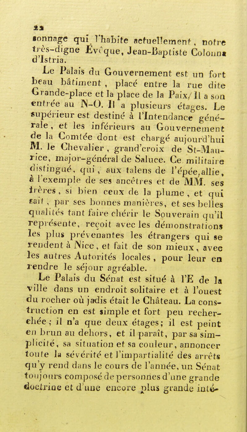 •onnage quil'habite actuellement, notre très-digne Evêque, Jean-Baptiste Colonnt d'istria. Le Palais du Gouvernement est un fort beau bâtiment , placé entre la rue dite Grande-place et la place de la Paix/Il a son entrée au JN-O. Il a plusieurs étages. Le supérieur est destiné à l'Intendance géné- rale , et les inférieurs au Gouvernement de la Comfée dont est chargé aujourd'hui M. le Chevalier , grand'croix de St-Mau- rice, major-général de Saluce. Ce militaire distingué, qui, aux talens de l'épée;allie, à l'exemple de ses ancêtres et de MM. ses iières, si bien ceux de la plume, et qui «ait , par ses bonnes manières, et ses belles qualités tant faire chérir le Souverain qu'il représente, reçoit avec les démonstrations les plus prévenantes les étrangers qui se rendent à Nice, et fait de son mieux, avec les autres Autorités locales , pour leur en rendre le séjour agréable. Le Palais du Sénat est situé à l'E de la ville dans un endroit solitaire et à l'ouest du rocher où jadis était le Château. La cons- truction en est simple et fort peu recher- chée ; il n'a que deux étages; il est peint en brun au dehors, et il paraît, par sa sim- plicité, sa situation et sa couleur, annoncer toute la sévérité et l'impartialité des arrêts qu'y rend dans le cours de l'année, un Sénat toujours composé de personnes d'une grande doctrine et d'une encore plus grande iulé-