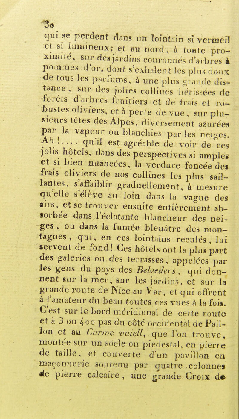 3* qui se perdent dans un lointain si vermeil et si lummeux; et au nord, à toute pro- ximité, sur des jardins couronnes d'arbres à pommes d'or, dont s'exhalent les plus doux de tous les parfums, à une plus grande dis- tance , sur des jolies collines hérissées de forets d arbres fruitiers et de frais et ro- bustes oliviers, et à perte de vue , sur plu- sieurs têtes des Alpes, diversement azurées par la vapeur ou blanchies parles beiges. Ah ..... qu'il est agréable de voir de ces jolis hôtels, dans des perspectives si amples et si bien nuancées, la verdure foncée des frais oliviers de nos collines les plus sail- lantes, s'affaiblir graduellement, à mesure qu'elle s'élève au loin dans la vague des airs, et se trouver ensuite entièrement ab- sorbée dans l'éclatante blancheur des nei- ges , ou dans la fumée bleuâtre des mon- tagnes , qui, en ces lointains reculés, lui servent de fond ! Ces hôtels ont la plus part des galeries ou des terrasses, appelées par les gens du pays des Belvcders, qui don- nent sur la mer, sur les jardins, et sur la grande route de Nice ait Var, et qui offrent à l'amateur du beau toutes ces vues à la fois. C'est sur le bord méridional de cette route et à 3 ou 4oo pas du côté occidental de Pail- lon et au Carme vuiell, que l'on trouve, montée sur un socle ou piédestal, en piene de taille, et couverte d'un pavillon en maçonnerie soutenu par cjuatre .colonnes de pierre calcaire , une grande Croix d*