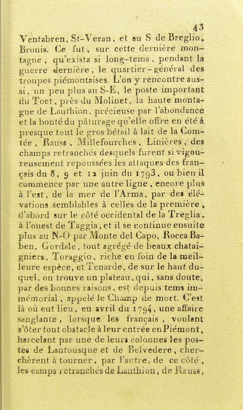 Ventabren, St-Veran, et au S deBreglio. Brouis. Ce fut> sur cette dernière mon- tagne , qu'exista si long-tcms , pendant la guerre dernière, le quartier - général des troupes piémontaises. L'on y rencontre aus- si, un peu plus au S-E, le poste important du Toet, près du Molinet, la haute monta- gne de Lauthion, précieuse par l'abondance et la bonté du pâturage qu'elle offre en été à. presque tout le gros bétail à lait de la Com- tée , RausB , Millefourches , Linières , des champs retranchés desquels furent si vigou- reusement repoussées les attaques des fran- çais du 8, 9 et la juin du 1793, ou bien il commence par une autre ligne , eneore pïu9 à l'est, de la mer de l'Arma, par de* élé- vations semblables à celles de la première , d'abord sur le côté occidental de la Treglia. à l'ouest de Taggia, et il se continue ensuite plus au N-0 par Monte del Capo, RoccaBa- ben, Gordale , tout agrégé de beaux châtai- gniers, Toraggio, riche en foin de la meil- leure espèce, etTenarde, de sur le haut du- quel, on trouve un plateau, qui, sans doute, par des bonnes raisons, est depuis tems im- mémorial , appelé le Champ de mort. C'est là où eut lieu, en avril du 1794» une affaire sanglante, lorsque les français , voulant s'ôter tout obstacle à leur entrée en Piémont, harcelant par une de leuri colonnes les pos- te§ de Lantousque et de Belvédère, cher- chèrent à tourner , par l'autre, de ce côté , les camps retraxïchés de Lan.th.ion, de Ru uss,