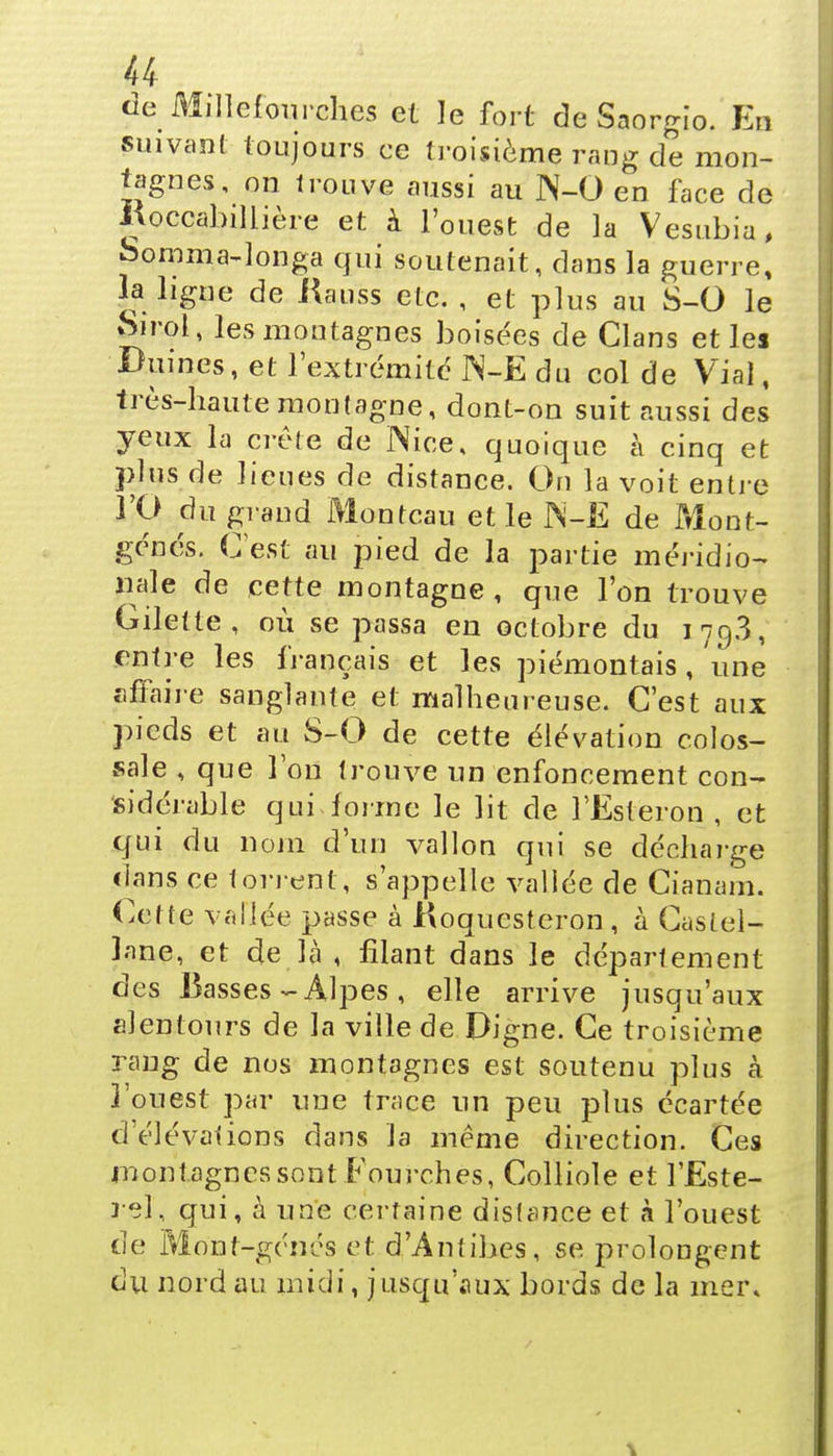 de Mdlefourches et le fort de Saorgio. En suivant toujours ce troisième rang de mon- tagnes, on trouve aussi au N-0 en face de Kocqabillière et à l'ouest de la Vesubia, oomma-longa qui soutenait, dans la guerre, la ligne de Hauss etc. , et plus au S-0 le Sirol, les montagnes boisées de Clans et les Dûmes, et l'extrémité JN-E du col de Vial, très-haute montagne, dont-on suit aussi des yeux la crête de Nice, quoique à cinq et plus de lieues de distance. On la voit entre l'O du grand Montcau et le 1N-Ë de Mont- génés. (Test au pied de la partie méridio- nale de cette montagne , que l'on trouve Gilette , où se passa en octobre du 179.3, entre les français et les piémontais , une affaire sanglante et malheureuse. C'est aux pieds et au S-0 de cette élévation colos- sale , que Ton trouve un enfoncement con- sidérable qui forme le lit de l'Esteron , et qui du nom d'un vallon qui se décharge clans ce torient, s'appelle vallée de Cianaîn. Cette vallée passe à Koqucsteron , à Castel- lane, et de là , filant dans le département des Basses - Alpes , elle arrive jusqu'aux alentours de la ville de Digne. Ce troisième rang de nos montagnes est soutenu plus à l'ouest par une trace un peu plus écartée d'élévations dans la même direction. Ces montagnes sont Fourches, Colliole et l'Este- rel, qui, à une certaine distance et à l'ouest de Mont-géncs et d'Antibes, se prolongent du nord au midi, jusqu'aux bords de la mer.