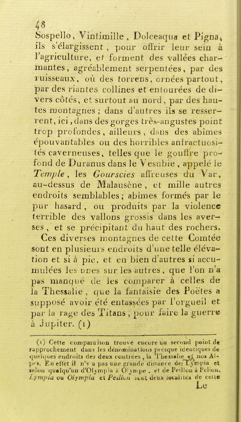 Sospello, Vintimille, Dolceaqua et Pigna* ils s'élargissent , pour offrir leur sein à l'agriculture, et forment des vallées char- mantes, agréablement serpentées, par des ruisseaux, où des torrens, ornées partout, par des riantes collines et entourées de di- vers côtés, et surtout au nord, par des hau- tes montagnes ; dans d'autres ils se resser- rent, ici, dans des gorges trèvS-angustes point trop profondes , ailleurs , dans des abîmes épouvantables ou des horribles anfractuosi- tés caverneuses, telles que le gouffre pro- fond de Duranus dans le Vesnbie , appelé ie Temple, les Gourscies affreuses du Vai% au-dessus de Malausène , et mille autres endroits semblables ; abîmes formés par le pur hasard , ou produits par la violence terrible des vallons grossis dans les aver- ses , et se précipitant du haut des rochers* Ces diverses montagnes de cette Comtée sont en plusieurs endroits d'une telle éléva- tion et si à pic, et en bien d'autres si accu- mulées les unes sur les autres , que l'on n'a pus manqué de les comparer à celles de la Thessalie , que la fantaisie des Poètes a supposé avoir é(é entassées par l'orgueil et par la rage des Titans , pour faire la guerre à Jupiter, (i) (i) Cette comparaison trouve encore uu second point de rapprochement dans Jes dénominations presque identiques de quelques endroits des deux contiées , la Thessalie^ «s^ nos Al- pes. En effet il n'y a pas une erande distance de.t Ljmpia et selon quelqu'un d'Olympia à Oljntpe , et de Peillou à Pelioa. Lyntpia ou Olympia el PeilLn icut, deux localités de cette