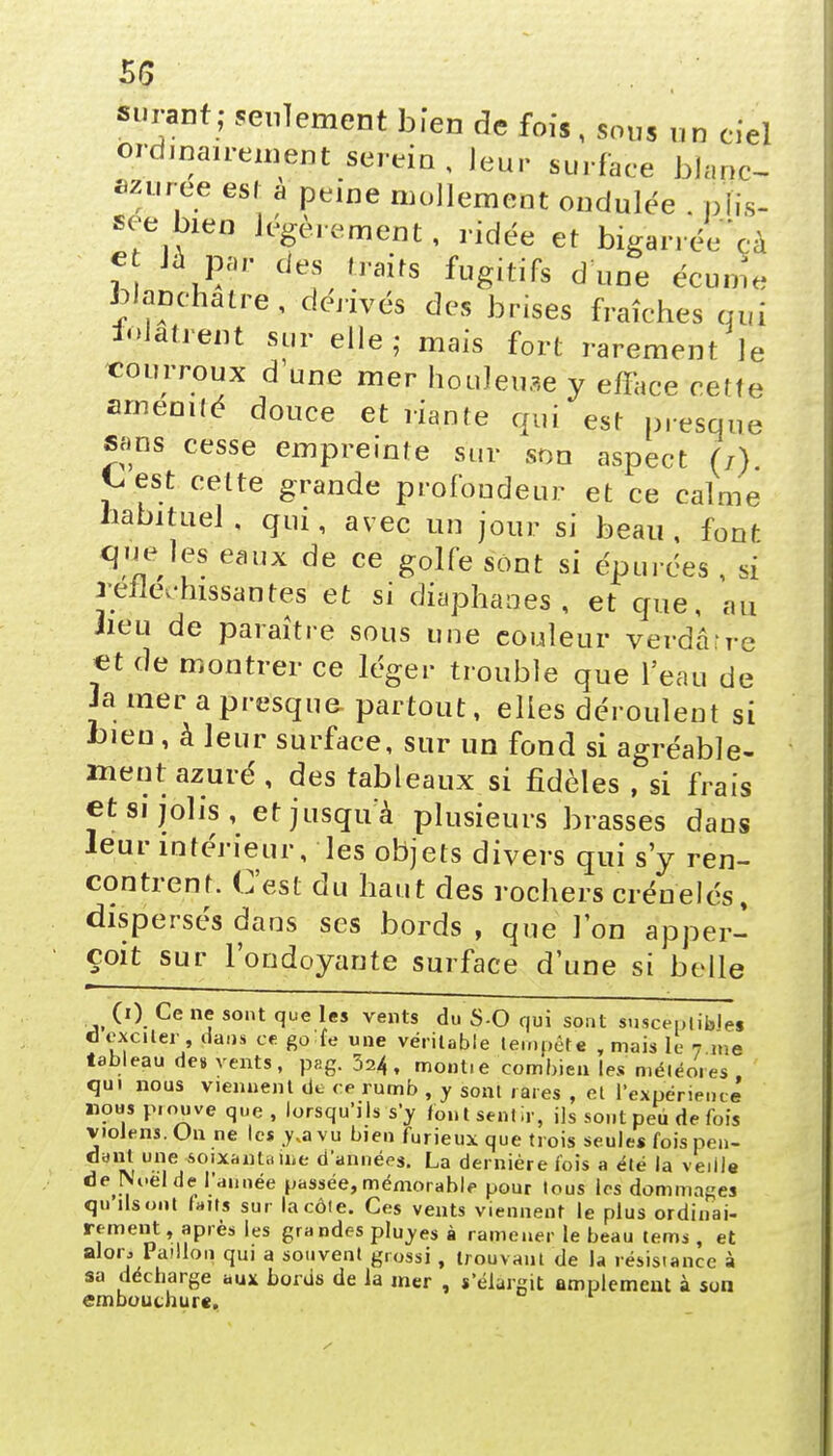 «ur«rf; seulement bïen de fois, sous un ciel ordinairement serein, leur surface blanc- azurée est a peine mollement ondulée . pîîs- see bien légèrement, ridée et bigarrée cà e Jà par des traits fugitifs dîme écume blanchâtre, dérivés des brises fraîches qui iojatrent sur elle,- mais fort rarement le courroux d une mer houleuse y efface cette amenilé douce et riante qui est presque sans cesse empreinte sur son aspect (/). t. est cette grande profondeur et ce calme habituel, qui, avec un jour si beau, font que les eaux de ce golfe sont si épurées , si réfléchissantes et si diaphanes, et que, au lieu de paraître sous une eouleur verdâ're et de montrer ce léger trouble que l'eau de Ja mer a presque- partout, elles déroulent si bien, à leur surface, sur un fond si agréable- ment azuré, des tableaux si fidèles , si frais et si jolis, et jusqu'à plusieurs brasses dans leur intérieur, les objets divers qui s'y ren- contrent. C'est du haut des rochers crénelés, dispersés dans ses bords , que Ion apper- çoksur l'ondoyante surface d'une si belle (i) Ce ne sont que les vents du S-0 qui sont susceptibles d exciter , dans ce go fe une véritable tempête , mais le 7 me tableau de» vents, pag. 324, montie combien les météores, qui nous viennent de ce rumb , y sont rares , et l'expérience nous piouve que, lorsqu'ils s'y font sentir, ils sont peu de fois violens. On ne les y.a vu bien furieux que trois seule* fois pen- dant une soixantaine d'années. La dernière fois a été la veille de Noël de; l'année passée, mémorable pour tous les dommages qu ils ont laits sur la côte. Ces vents viennent le plus ordinai- rement, après les grandes pluyes à ramener le beau tems , et alon, Paillon qui a souvent grossi, trouvant de la résistance à sa décharge aux bords de la mer , s'élargit amplement à son embouchure.