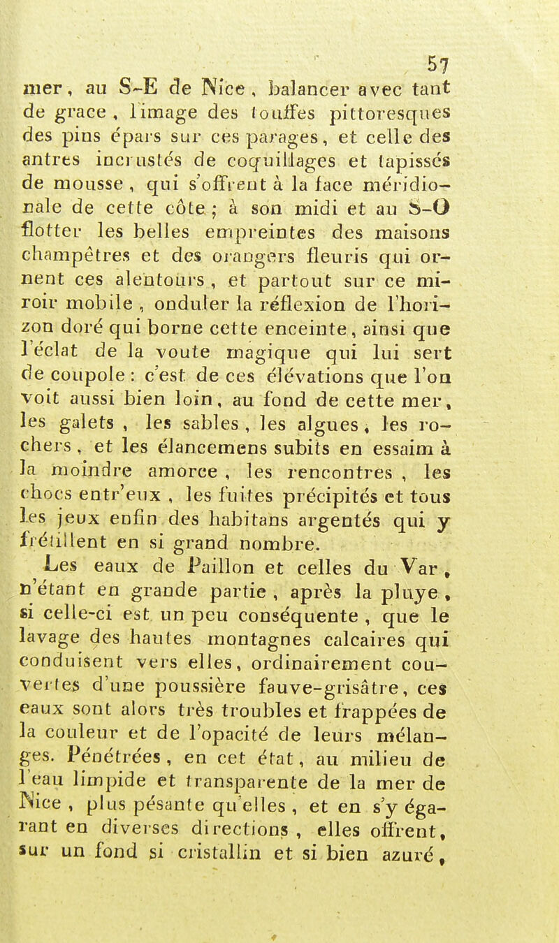 nier, au S~E de Nice, balancer avec tant de grâce , limage des touffes pittoresques des pins épars sur ces parages, et celle des antres incrustés de coquillages et tapissés de mousse , qui s'offrent à la face méridio- nale de cette côte. ; à son midi et au S-O flotter les belles empreintes des maisons champêtres et des orangers fleuris qui or- nent ces alentours , et partout sur ce mi- roir mobile , onduler la réflexion de l'hori- zon doré qui borne cette enceinte, ainsi que l'éclat de la voûte magique qui lui sert de coupole : c'est de ces élévations que l'on voit aussi bien loin, au fond de cette mer, les galets , les sables , les algues , les ro- chers t et les élancemens subits en essaim à la moindre amorce , les rencontres , les chocs entr'eux , les fuites précipités et tous Les jeux enfin des habitans argentés qui y frétillent en si grand nombre. Les eaux de Paillon et celles du Var , n'étant en grande partie, après la pluye , si celle-ci est un peu conséquente , que le lavage des hautes montagnes calcaires qui conduisent vers elles, ordinairement cou- verl es d'une poussière fauve-grisâtre, ces eaux sont alors très troubles et frappées de la couleur et de l'opacité de leurs mélan- ges. Pénétrées , en cet état, au milieu de l'eau limpide et transparente de la mer de Nice , plus pésante qu'elles , et en s'y éga- rant en diverses directions , elles offrent, sur un fond si cristallin et si bien azuré,