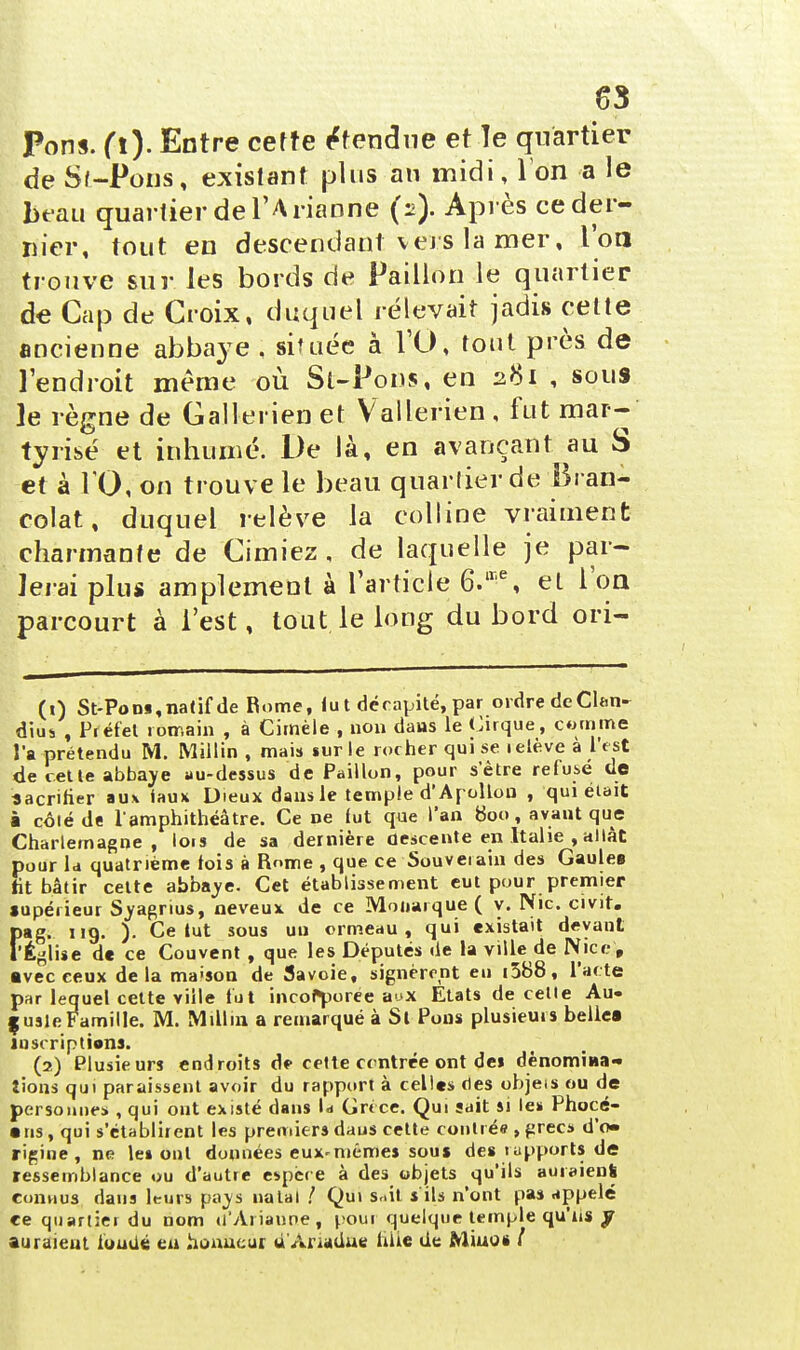 6*3 Pons. (l). Entre cette Étendue et le quartier de St-Pous, existant plus an midi, Ion a le beau quartier de l'A rianne (:>). Après ce der- nier, tout en descendant vers la mer, l'on trouve sur les bords de Paillon le quartier de Cap de Croix, duquel rélevait jadis cette ancienne abbaye . située à l'O, tout près de l'endroit même où St-Pons, en 281 , sous ]e règne de Gallerien et Vallerien , fut mar- tyrisé et inhumé. De là, en avançant au S et à 10, on trouve le beau quartier de Bran- colat, duquel relève la colline vraiment charmante de Cimiez , de laquelle je par- lerai plus amplement à l'article 6.ire, et l'on parcourt à l'est, tout le long du bord ori- (1) St-Pom, natif de Rome, fu t décapité, par ordre deCltm- dius , Préfet romain , à Cimèle , non dans le Cirque, comme l'a prétendu M. Millin , mais sur le rocher qui se i élève à l'est de cette abbaye au-dessus de Paillon, pour s'être refusé de sacrifier aux tau* Dieux dans le temple d'Apollon , qui était à côlé de l'amphithéâtre. Ce ne fut que l'an 800, avant que Charlemagne , lois de sa dernière descente en Italie , allât pour la quatrième fois à Rome , que ce Souverain des Gaules ht bâtir cette abbaye. Cet étab lisse ment eut pour premier supérieur Syagrius, neveux de ce Monarque ( y. Nie civit. pag. 119. ). Ce tut sous un ormeau, qui existait devant rÉglise de ce Couvent , que les Députés de la ville de Nice, ■vec ceux delà maison de Savoie, signeront eu i588, l'acte par lequel cette ville fut incorporée aux Etats de celle Au- guste Famille. M. Millin a remarqué à Si Pons plusieurs belles inscriptions. (2) Plusieurs endroits d? cette centrée ont des dénomina- tions qui paraissent avoir du rapport à celles des objeis ou de personnes , qui ont existé dans ld Grèce. Qui sait si le* Phocé- ens , qui s'établirent les premiers dans celte contrée , grecs d'o- rigine , ne le» ont données eux-mêmes sous des tapports de ressemblance ou d'autre espèr e à des objets qu'ils auraient connus dans leurs pays natal ! Qui s^it s'ils n'ont pas appelé ce quartier du nom d'Ariaune, pour quelque temple qu'us y auraient fondé en honneur a Anadue hiîe de Miuos /