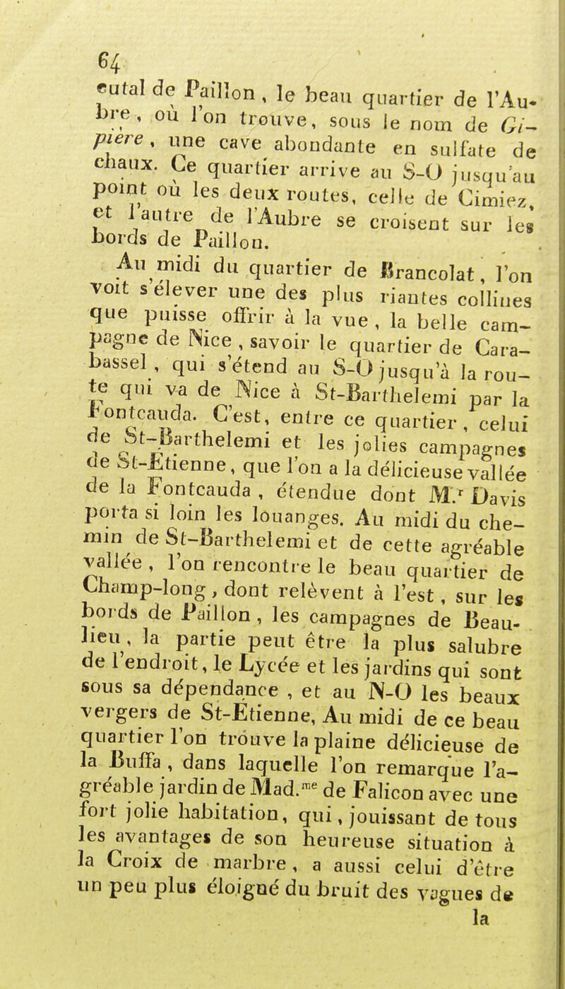 H mal de Paillon , le beau quartier de l'Au* l>re% ou Ion trouve, sous le nom de Gi- piere, une cave abondante en sulfate de Gbaux. Ce quartier arrive au S-O jusqu'au point ou les deux routes, celle de Cimiez et 1 autre de lAubre se croisent sur lei bords de Paillon. Au midi du quartier de Brancolat, l'on voit s élever une des plus riantes collines que puisse offrir à la vue , la belle cam- pagne de ftice , savoir le quartier de Cara- bassel , qui s'étend au S-0 jusqu'à la rou- te qui va de Nice à St-Barthelemi par la * ontcauda .C'est, entre ce quartier, celui de ht-^arthelemi et les jolies campagnes de St-Etienne, que l'on a la délicieuse val iée de la *ontcauda , étendue dont M.r Davis porta si loin les louanges. Au midi du che- min de St-Barthelemi et de cette agréable vallée , l'on rencontre le beau quartier de Champ-long, dont relèvent à l'est, sur les bords de Paillon, les campagnes de Beau- lieu , la partie peut être la plus salubre de 1 endroit, le Lycée et les jardins qui sont sous sa dépendance , et au N-O les beaux vergers de St-Etienne, Au midi de ce beau quartier l'on trouve la plaine délicieuse de la Buffa , dans laquelle l'on remarque l'a- gréable jardin de Mad.me de Falicon avec une fort jolie habitation, qui, jouissant de tous les avantages de son heureuse situation à la Croix de marbre, a aussi celui d'être un peu plus éloigné du bruit des vagues de la