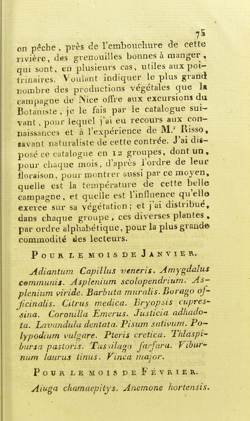 7& on pèche, près de l'embouchure de cette rivière, das grenouilles bonnes à manger , qui sont, en plusieurs cas, utiles aux poi- trinaires. Voulant indiquer le plus grand ijombre des productions végétales que la campagne de Nice offre aux excursions du Botaniste, je le fais par le catalogue sui- vant , pour lequel j'ai eu recours aux con- naissances et à l'expérience de M.1 Risso, «avant naturaliste de cette contrée. J'ai dis- posé ce catalogue en 12 groupés, dont un, pour chaque mois, d'après l'ordre de leur floraison, pour montrer aussi par ce moyen, quelle est la température de cette belle campagne, et quelle est l'influence qu'elle exerce sur sa végétation; et j'ai distribué, dans chaque groupe , ces diverses plantes , par ordre alphabétique, pour la plus grande commodité des lecteurs. Pour le mois de Janvier. Adiantum Capillus veneris. Amygdalus commuais. Asplenium scolopendrium. As- plenium viride. Barbuta muralis. Borago of- jicinalis. Citrus medica. Bryopsis cupres- sina. Coronilla Emerus. Justicia adhado- ta. Lavandula dentata. Pisum sativum. Po- lypodiurn vulgare. Pteris cretica. Thlaspi- hursa pasloris. Tcessilagù farfara. Vibur- num Laurus tinus. Vinca major. Pour le mois de Février. Aiuga chamaepitys. Anémone hortensis.