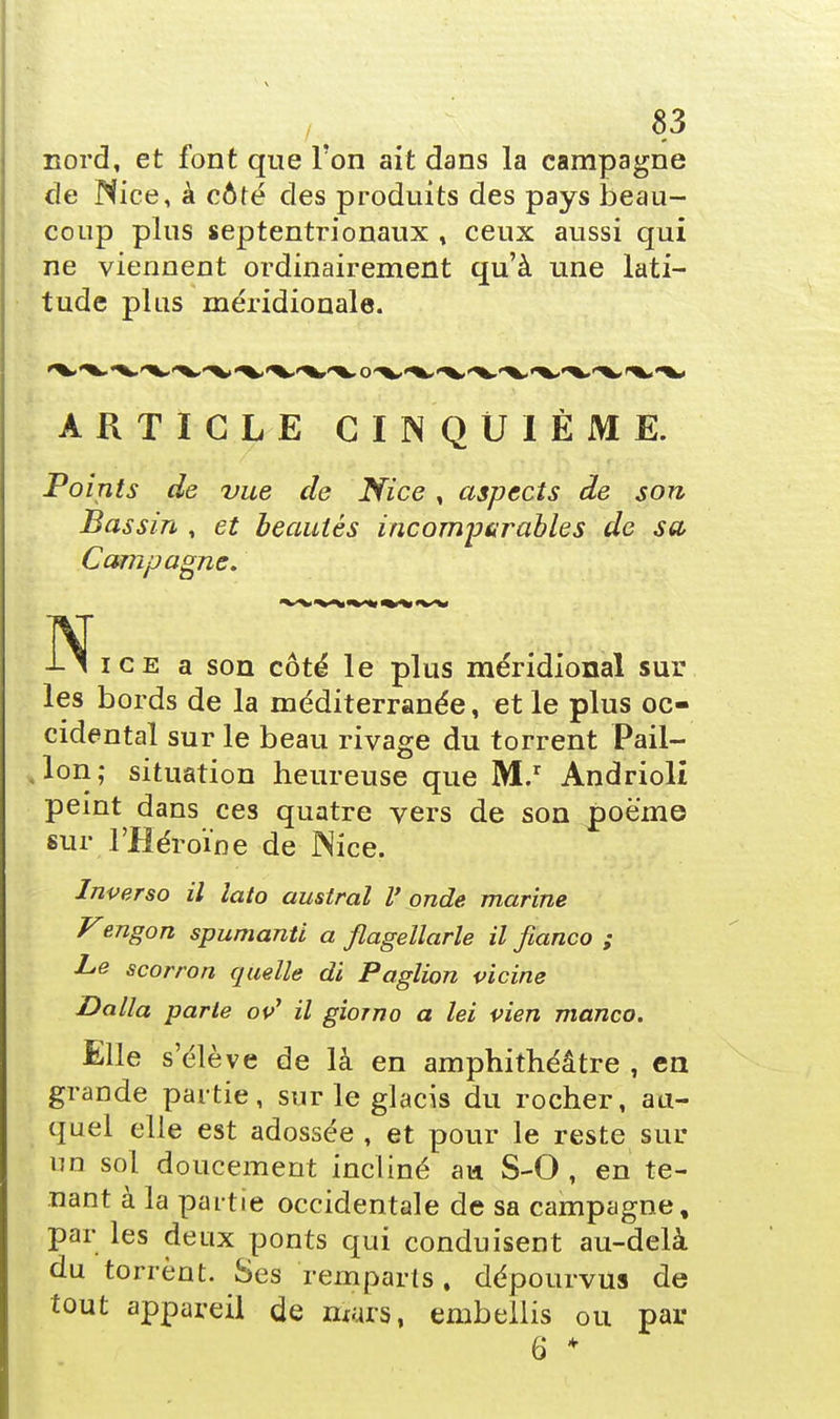 nord, et font que l'on ait dans la campagne de Nice, à côté des produits des pays beau- coup plus septentrionaux , ceux aussi qui ne viennent ordinairement qu'à une lati- tude pins méridionale. ARTICLE CINQUIÈME. Points de vue de Nice, aspects de son Bassin , et beautés incomparables de sa Campagne. i-i ice a son côté le plus méridional sur les bords de la méditerranée, et le plus oc- cidental sur le beau rivage du torrent Pail- lon; situation heureuse que M.r Andrioli peint dans ces quatre vers de son poëme sur l'Héroïne de Nice. Inverso il lato austral V onde marine Vengon spumanti a flagellarle il fianco ; Le scorron quelle di Paglion vicine Dalla parie ov1 il giorno a lei vien manco. Elle s'élève de là en amphithéâtre , en grande partie, sur le glacis du rocher, au- quel elle est adossée , et pour le reste sur un sol doucement incliné an S-0 , en te- nant à la partie occidentale de sa campagne, par les deux ponts qui conduisent au-delà du torrent. Ses remparts, dépourvus de tout appareil de mars, embellis ou par 6 *