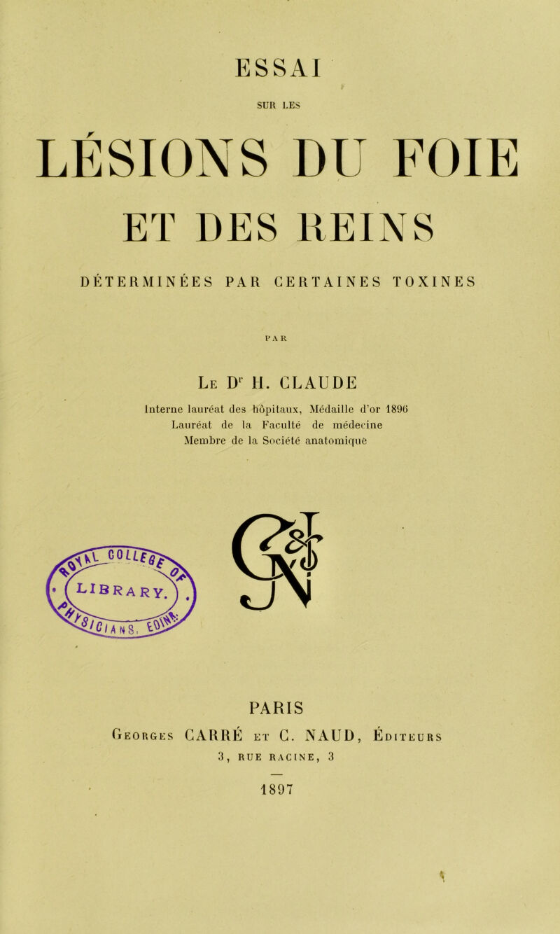 SUR LES LÉSIONS DU FOIE ET DES REINS DÉTERMINÉES PAR CERTAINES TOXINES PA R Le Dl H. CLAUDE Interne lauréat des hôpitaux, Médaille d’or 1896 Lauréat de la Faculté de médecine Membre de la Société anatomique PARIS Georges CARRÉ et C. NAUD, Éditeurs 3, RUE RACINE, 3