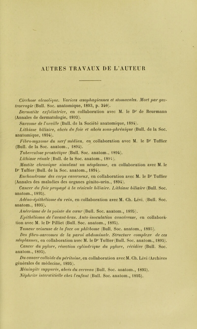 AUTRES TRAVAUX DE L’AUTEUR Cirrhose alcoolique. Varices œsophagiennes et stomacales. Mort par gas- trorragie (Bull. Soc. anatomique, 1893, p. 340). Dermatite exfoliatrice, en collaboration avec M. le D1' de Beurmann (Annales de dermatologie, 1893). Sarcome de Voreille (Bull, de la Société anatomique, 1894). Lithiase biliaire, abcès du foie et abcès sous-plirénique (Bull, de la Soc. anatomique, 1894). Fibro-myxome du nerf médian, en collaboration avec M. le Dr Tuffier (Bull, de la Soc. anatom., 189*). Tuberculose prostatique (Bull. Soc. anatom., 1894). Lithiase rénale (Bull, de la Soc. anatom., 189i). Mastite chronique simulant un néoplasme, en collaboration avec M. le Dr Tuilier (Bull, de la Soc. anatom., 1894). Enchondrome des corps caverneux, en collaboration avec M. le D1’ Tuffier (Annales des maladies des organes génito-urin., 1894). Cancer du foie propagé d la vésicule biliaire. Lithiase biliaire (Bull. Soc. anatom., 1895). Adéno-épithéliome du rein, en collaboration avec M. Ch. Lévi. (Bull. Soc. anatom., 1895). Anévrisme de la pointe du cœur (Bull. Soc. anatom., 1895). Epithèlioma de l'avant-bras. Auto-inoculation cancéreuse, en collabora- tion avec M. le Dr Pilliet (Bull. Soc. anatom., 1895). Tumeur veineuse de la face ou phlébome (Bull. Soc. anatom., 1895). Des fibro-sarcomes de la paroi abdominale. Structure complexe de ces néoplasmes, en collaboration avec M. le Dr Tuffier (Bull. Soc. anatom., 1895). Cancer du pylore, résection cylindrique du pylore, récidive (Bull. Soc. anatom., 1895). Du cancer colloïde du péritoine, en collaboration avecM. Ch. Lévi (Archives générales de médecine, 1895). Méningite suppurée, abcès du cerveau (Bull. Soc. anatom., 1895). Néphrite interstitielle chez l'enfant (Bull. Soc. anatom., 1895).