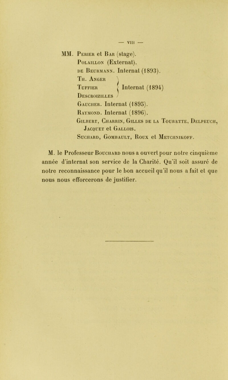 vin MM. Perier et Bar (stage). Polaillon (Externat). de Beurmann. Internat (1893). Tu. Anger \ Tuffier ^ Internat (1894) Descroizilles / Gaucher. Internat (1895). Raymond. Internat (1896). Gilbert, Gharrin, Gilles de la Tourette, Delpeuch, Jacquet et Gallois. Suchard, Gombault, Roux et Metchnikoff. M. le Professeur Bouchard nous a ouvert pour notre cinquième année d’internat son service de la Charité. Qu’il soit assuré de notre reconnaissance pour le bon accueil qu’il nous a fait et que nous nous efforcerons de justifier.