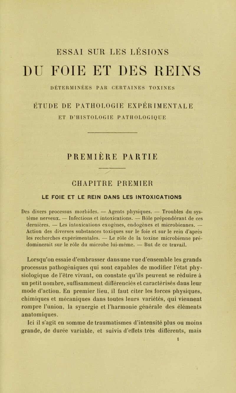 ESSAI SUR LES LÉSIONS DU FOIE ET DES REINS DÉTERMINÉES PAR CERTAINES TOXINES ÉTUDE DE PATHOLOGIE EXPÉRIMENTALE ET D’HISTOLOGIE PATHOLOGIQUE PREMIÈRE PARTIE CHAPITRE PREMIER LE FOIE ET LE REIN DANS LES INTOXICATIONS Des divers processus morbides. — Agents physiques. — Troubles du sys- tème nerveux. — Infections et intoxications. — Rôle prépondérant de ces dernières. — Les intoxications exogènes, endogènes et microbiennes. — Action des diverses substances toxiques sur le foie et sur le rein d’après les recherches expérimentales. — Le rôle de la toxine microbienne pré- dominerait sur le rôle du microbe lui-même. — But de ce travail. Lorsqu’on essaie d’embrasser clans une vue d’ensemble les grands processus pathogéniques qui sont capables de modifier l’état phy- siologique de l’être vivant, ou constate qu’ils peuvent se réduire à un petit nombre, suffisamment différenciés et caractérisés dans leur mode d’action. En premier lieu, il faut citer les forces physiques, chimiques et mécaniques clans toutes leurs variétés, qui viennent rompre l’union, la synergie et l’harmonie générale des éléments anatomiques. Ici il s’agit en somme de traumatismes d’intensité plus ou moins grande, de durée variable, et suivis d’effets très différents, mais