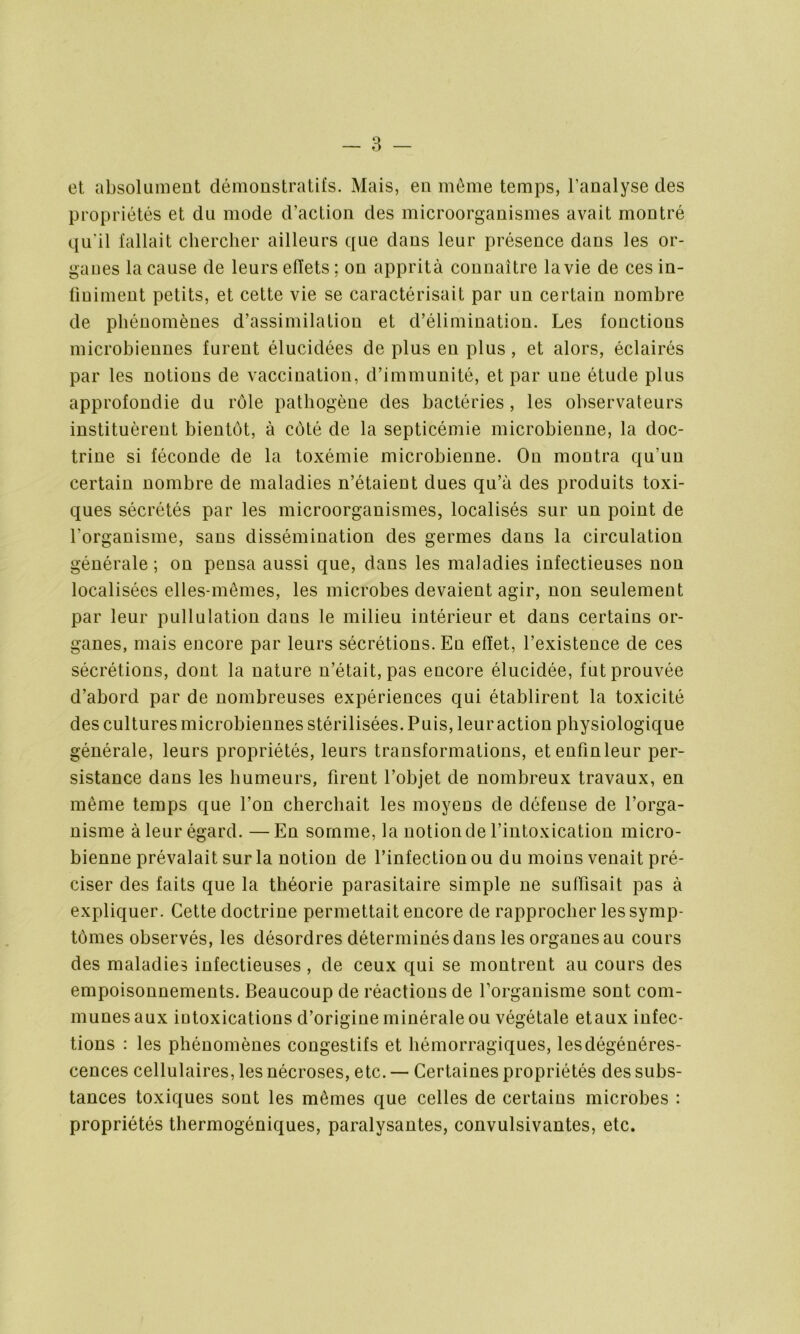 et absolument démonstratifs. Mais, en môme temps, l’analyse des propriétés et du mode d’action des microorganismes avait montré qu'il fallait chercher ailleurs que daus leur présence dans les or- ganes la cause de leurs effets ; on apprità connaître la vie de ces in- finiment petits, et cette vie se caractérisait par un certain nombre de phénomènes d’assimilation et d’élimination. Les fonctions microbiennes furent élucidées de plus en plus , et alors, éclairés par les notions de vaccination, d’immunité, et par une étude plus approfondie du rôle pathogène des bactéries, les observateurs instituèrent bientôt, à côté de la septicémie microbienne, la doc- trine si féconde de la toxémie microbienne. On montra qu’un certain nombre de maladies n’étaient dues qu’à des produits toxi- ques sécrétés par les microorganismes, localisés sur un point de l'organisme, sans dissémination des germes dans la circulation générale; on pensa aussi que, dans les maladies infectieuses non localisées elles-mêmes, les microbes devaient agir, non seulement par leur pullulation dans le milieu intérieur et dans certains or- ganes, mais encore par leurs sécrétions. En effet, l’existence de ces sécrétions, dont la nature n’était, pas encore élucidée, fut prouvée d’abord par de nombreuses expériences qui établirent la toxicité des cultures microbiennes stérilisées. Puis, leuraction physiologique générale, leurs propriétés, leurs transformations, et enfin leur per- sistance dans les humeurs, firent l’objet de nombreux travaux, en même temps que l’ou cherchait les moyens de défense de l’orga- nisme à leur égard. —En somme, la notionde l’intoxication micro- bienne prévalait sur la notion de l’infection ou du moins venait pré- ciser des faits que la théorie parasitaire simple ne suffisait pas à expliquer. Cette doctrine permettait encore de rapprocher les symp- tômes observés, les désordres déterminés dans les organes au cours des maladies infectieuses , de ceux qui se montrent au cours des empoisonnements. Beaucoup de réactions de l’organisme sont com- munes aux intoxications d’origiue minérale ou végétale etaux infec- tions : les phénomènes congestifs et hémorragiques, les dégénéres- cences cellulaires, les nécroses, etc. — Certaines propriétés des subs- tances toxiques sont les mêmes que celles de certains microbes : propriétés thermogéniques, paralysantes, convulsivantes, etc.