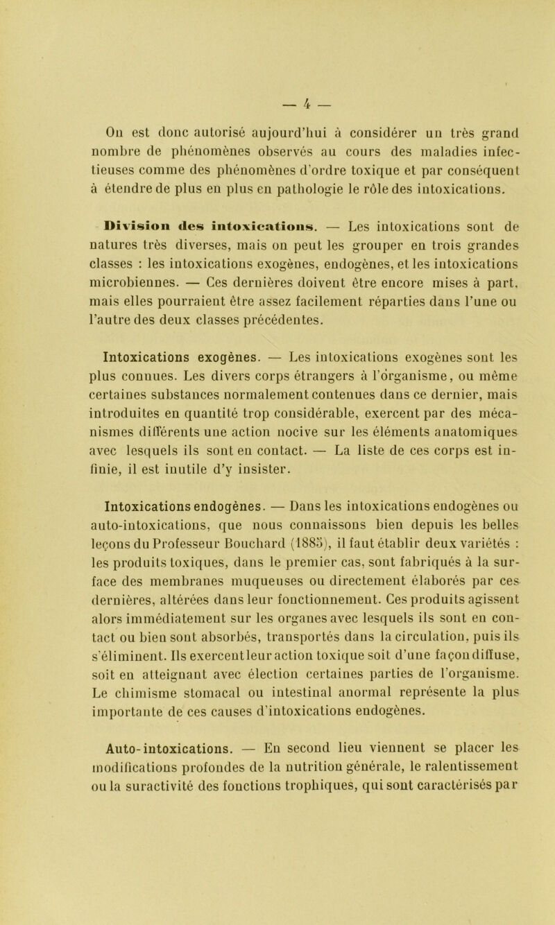 On est donc autorisé aujourd’hui à considérer uu très grand nombre de phénomènes observés au cours des maladies infec- tieuses comme des phénomènes d’ordre toxique et par conséquent à étendre de plus en plus en pathologie le rôle des intoxications. Division des intoxications. — Les intoxications sont de natures très diverses, mais on peut les grouper en trois grandes classes : les intoxications exogènes, endogènes, et les intoxications microbiennes. — Ces dernières doivent être encore mises à part, mais elles pourraient être assez facilement réparties dans l’une ou l’autre des deux classes précédentes. Intoxications exogènes. — Les intoxications exogènes sont les plus connues. Les divers corps étrangers à l’organisme, ou même certaines substances normalement contenues dans ce dernier, mais introduites en quantité trop considérable, exercent par des méca- nismes différents une action nocive sur les éléments anatomiques avec lesquels ils sont en contact. — La liste de ces corps est in- finie, il est inutile d’y insister. Intoxications endogènes. — Dans les intoxications endogènes ou auto-intoxications, que nous connaissons bien depuis les belles leçons du Professeur Bouchard (1885), il faut établir deux variétés : les produits toxiques, dans le premier cas, sont fabriqués à la sur- face des membranes muqueuses ou directement élaborés par ces dernières, altérées dans leur fonctionnement. Ces produits agissent alors immédiatement sur les organes avec lesquels ils sont en con- tact ou bien sont absorbés, transportés dans la circulation, puis ils s’éliminent. Ils exercent leur action toxique soit d’une façon diffuse, soit en atteignant avec élection certaines parties de l’organisme. Le chimisme stomacal ou intestinal anormal représente la plus importante de ces causes d’intoxications endogènes. Auto-intoxications. — En second lieu viennent se placer les modifications profondes de la nutrition générale, le ralentissement ou la suractivité des fonctions trophiques, qui sont caractérisés par