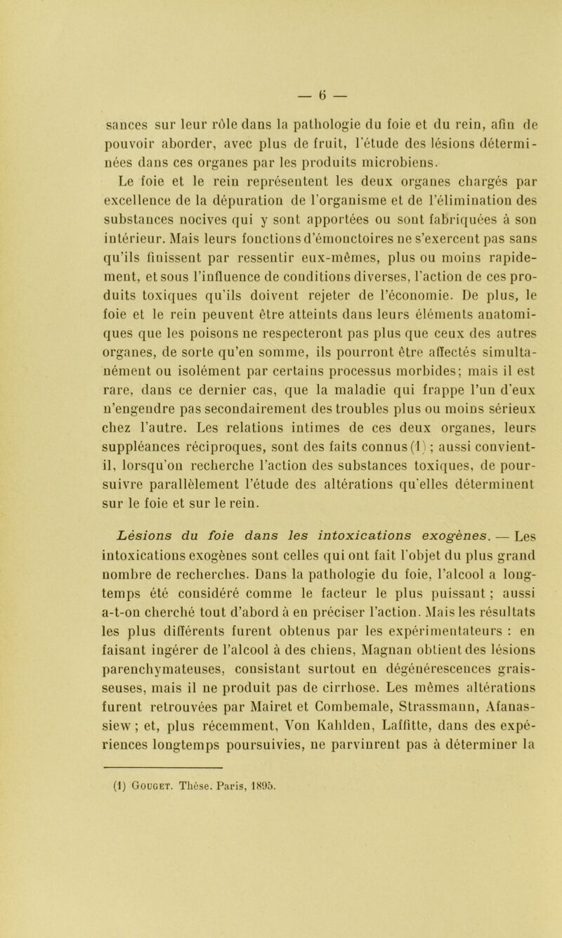 sauces sur leur rôle dans la pathologie du foie et du rein, afin de pouvoir aborder, avec plus de fruit, l’étude des lésions détermi- nées dans ces organes par les produits microbiens. Le foie et le rein représentent les deux organes chargés par excellence de la dépuration de l’organisme et de l’élimination des substances nocives qui y sont apportées ou sont fabriquées à son intérieur. Mais leurs fonctions d’émouctoires ne s’exercent pas sans qu’ils finissent par ressentir eux-mêmes, plus ou moins rapide- ment, et sous l’influence de conditions diverses, l’action de ces pro- duits toxiques qu’ils doivent rejeter de l’économie. De plus, le foie et le rein peuvent être atteints dans leurs éléments anatomi- ques que les poisons ne respecteront pas plus que ceux des autres organes, de sorte qu’en somme, ils pourront être affectés simulta- nément ou isolément par certains processus morbides; mais il est rare, dans ce dernier cas, que la maladie qui frappe l’un d’eux n’engendre pas secondairement des troubles plus ou moins sérieux chez l’autre. Les relations intimes de ces deux organes, leurs suppléances réciproques, sont des faits connus (1) ; aussi convient- il, lorsqu’on recherche l’action des substances toxiques, de pour- suivre parallèlement l’étude des altérations qu'elles déterminent sur le foie et sur le rein. Lésions du foie dans les intoxications exogènes. — Les intoxications exogènes sont celles qui ont fait l'objet du plus grand nombre de recherches. Dans la pathologie du foie, l’alcool a long- temps été considéré comme le facteur le plus puissant ; aussi a-t-on cherché tout d’abord à en préciser l’action. Mais les résultats les plus différents furent obtenus par les expérimentateurs : en faisant ingérer de l’alcool à des chiens, Magnan obtient des lésions parenchymateuses, consistant surtout en dégénérescences grais- seuses, mais il ne produit pas de cirrhose. Les mêmes altérations furent retrouvées par Mairet et Combemale, Strassmann, Afanas- siew ; et, plus récemment, Von Kahlden, Laffitte, dans des expé- riences longtemps poursuivies, ne parvinrent pas à déterminer la