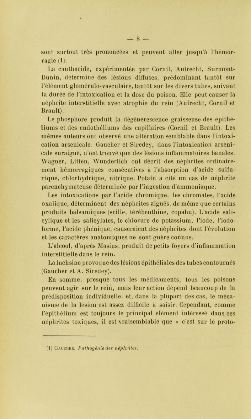 sont surtout très prononcées et peuvent aller jusqu’à l’hémor- ragie (1). La cantharide, expérimentée par Cornil, Aufrecht, Surmont- Dunin, détermine des lésions diffuses, prédominant tantôt sur l’élément glomérulo-vasculaire, tantôt sur les divers tubes, suivant la durée de l’intoxication et la dose du poison. Elle peut causer la néphrite interstitielle avec atrophie du rein (Aufrecht, Cornil et Brault). Le phosphore produit la dégénérescence graisseuse des épithé- liums et des endothéliums des capillaires (Cornil et Brault). Les mêmes auteurs ont observé une altération semblable dans l'intoxi- cation arsenicale. Gaucher et Siredey, dans l’intoxication arseni- cale suraiguë, n’ont trouvé que des lésions inflammatoires banales. Wagner, Litten, Wunderlich ont décrit des néphrites ordinaire- ment hémorragiques consécutives à l’absorption d'acide sulfu- rique, chlorhydrique, nitrique. Potain a cité un cas de néphrite parenchymateuse déterminée par l’ingestion d’ammoniaque. Les intoxications par l'acide chromique, les chromâtes, l'acide oxalique, déterminent des néphrites aiguës, de même que certains produits balsamiques (scille, térébenthine, copaliu). L’acide sali- cylique et les salicylates, le chlorure de potassium, l’iode, l’iodo- forme, l’acide phénique, causeraient des néphrites dont l’évolution et les caractères anatomiques ne sont guère connus. L’alcool, d’après Masius, produit de petits foyers d’inflammation interstitielle dans le rein. La fuchsine provoque des lésions épithéliales des tubes contournés (Gaucher et A. Siredey). En somme, presque tous les médicaments, tous les poisons peuvent agir sur le rein, mais leur action dépend beaucoup de la prédisposition individuelle, et, dans la plupart des cas, le méca- nisme de la lésion est assez difficile à saisir. Cependant, comme l’épithélium est toujours le principal élément intéressé dans ces néphrites toxiques, il est vraisemblable que « c'est sur le proto- (1) Gaucher. Pathogénie des néphrites.