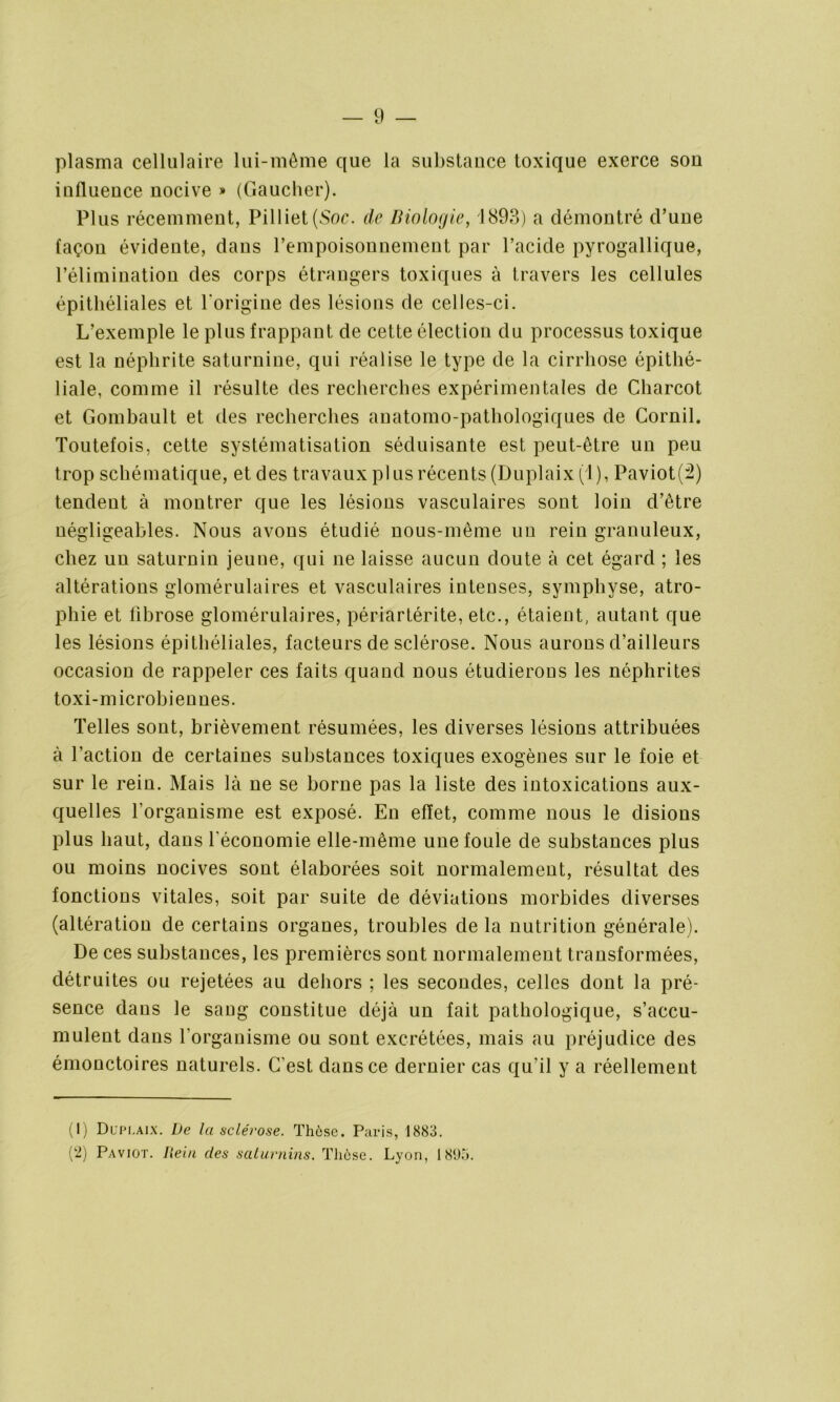 plasma cellulaire lui-même que la substance toxique exerce son influence nocive » (Gaucher). Plus récemment, Pilliet(Soc. de Biologie, 1893) a démontré d’une façon évidente, dans l’empoisonnement par l’acide pyrogallique, l’élimination des corps étrangers toxiques à travers les cellules épithéliales et l'origine des lésions de celles-ci. L’exemple le plus frappant de cette élection du processus toxique est la néphrite saturnine, qui réalise le type de la cirrhose épithé- liale, comme il résulte des recherches expérimentales de Charcot et Gombault et des recherches anatomo-pathologiques de Cornil. Toutefois, cette systématisation séduisante est peut-être un peu trop schématique, et des travaux plus récents (Duplaix (1), Paviot(2) tendent à montrer que les lésions vasculaires sont loin d’être négligeables. Nous avons étudié nous-même un rein granuleux, chez un saturnin jeuue, qui ne laisse aucun doute à cet égard ; les altérations glomérulaires et vasculaires intenses, symphyse, atro- phie et fibrose glomérulaires, périartérite, etc., étaient, autant que les lésions épithéliales, facteurs de sclérose. Nous aurons d’ailleurs occasion de rappeler ces faits quand nous étudierons les néphrites toxi-microbiennes. Telles sont, brièvement résumées, les diverses lésions attribuées à l’action de certaines substances toxiques exogènes sur le foie et sur le rein. Mais là ne se borne pas la liste des intoxications aux- quelles l’organisme est exposé. En effet, comme nous le disions plus haut, dans l'économie elle-même une foule de substances plus ou moins nocives sont élaborées soit normalement, résultat des fonctions vitales, soit par suite de déviations morbides diverses (altération de certains organes, troubles de la nutrition générale). De ces substances, les premières sont normalement transformées, détruites ou rejetées au dehors ; les secondes, celles dont la pré- sence dans le saug constitue déjà un fait pathologique, s’accu- mulent dans l’organisme ou sont excrétées, mais au préjudice des émonctoires naturels. C'est dans ce dernier cas qu’il y a réellement (1) Duplaix. De la sclérose. Thèse. Paris, 1883. (2) Paviot. Iiein des saturnins. Thèse. Lyon, 1 8(Jo