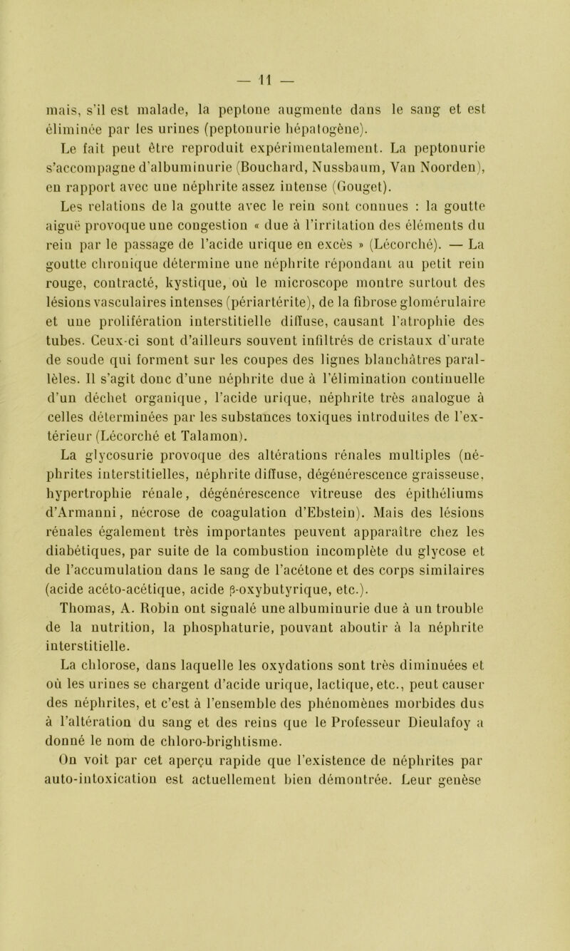 — li- mais, s’il est malade, la peptone augmente clans le sang et est éliminée par les urines (peptonurie hépatogène). Le fait peut être reproduit expérimentalement. La peptonurie s’accompagne d’albuminurie (Bouchard, Nussbaum, Van Noorden), en rapport avec une néphrite assez intense (Gouget). Les relations de la goutte avec le rein sont connues : la goutte aiguë provoque une congestion « due à l’irritation des éléments du rein par le passage de l’acide urique en excès » (Lécorché). — La goutte chronique détermine une néphrite répondant au petit rein rouge, contracté, kystique, où le microscope montre surtout des lésions vasculaires intenses (périartérite), de la fibrose glomérulaire et une prolifération interstitielle diffuse, causant l’atrophie des tubes. Ceux-ci sont d’ailleurs souvent infiltrés de cristaux cl'urate de soude qui forment sur les coupes des lignes blanchâtres paral- lèles. Il s’agit donc d’une néphrite due à l’élimination continuelle d’un déchet organique, l’acide urique, néphrite très analogue à celles déterminées par les substances toxiques introduites de l’ex- térieur (Lécorché et Talamon). La glycosurie provoque des altérations rénales multiples (né- phrites interstitielles, néphrite diffuse, dégénérescence graisseuse, hypertrophie rénale, dégénérescence vitreuse des épithéliums d’Armanni, nécrose de coagulation d’Ebstein). Mais des lésions rénales également très importantes peuvent apparaître chez les diabétiques, par suite de la combustion incomplète du glycose et de l’accumulation dans le sang de l’acétone et des corps similaires (acide acéto-acétique, acide [3-oxybutyrique, etc.). Thomas, A. Robin ont signalé une albuminurie due à un trouble de la nutrition, la phosphaturie, pouvant aboutir à la néphrite interstitielle. La chlorose, dans laquelle les oxydations sont très diminuées et où les urines se chargent d’acide urique, lactique, etc., peut causer des néphrites, et c’est à l’ensemble des phénomènes morbides dus à l’altération du sang et des reins que le Professeur Dieulafoy a donné le nom de chloro-brightisme. On voit par cet aperçu rapide que l’existence de néphrites par auto-intoxication est actuellement bien démontrée. Leur genèse