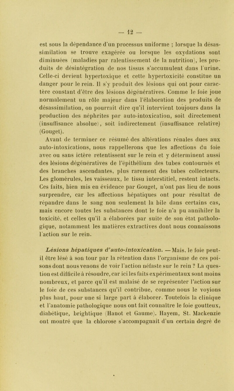 est sous la dépendance d'un processus uniforme ; lorsque la désas- similation se trouve exagérée ou lorsque les oxydations sont diminuées (maladies par ralentissement de la nutrition), les pro- duits de désintégration de nos tissus s’accumulent dans l'urine. Celle-ci devient hypertoxique et cette hypertoxicité constitue un danger pour le rein. 11 s’y produit des lésions qui ont pour carac- tère constant d’être des lésions dégénératives. Comme le foie joue normalement un rôle majeur dans l’élaboration des produits de désassimilation, on pourrait dire qu’il intervient toujours dans la production des néphrites par auto-intoxication, soit directement (insuffisance absolue), soit indirectement (insuffisance relative) (Gouget). Avant de terminer ce résumé des altérations rénales dues aux auto-intoxications, nous rappellerons que les affections du foie avec ou sans ictère retentissent sur le rein et y déterminent aussi des lésions dégénératives de l’épithélium des tubes contournés et des branches ascendantes, plus rarement des tubes collecteurs. Les glomérules, les vaisseaux, le tissu interstitiel, restent intacts. Ces faits, bien mis en évidence par Gouget, n’ont pas lieu de nous surprendre, car les affections hépatiques ont pour résultat de répandre dans le sang non seulement la bile dans certains cas, mais encore toutes les substances dont le foie n’a pu annihiler la toxicité, et celles qu’il a élaborées par suite de son état patholo- gique, notamment les matières extractives dont nous connaissons l'action sur le rein. Lésions hépatiques d’auto-intoxication. —Mais, le foie peut- il être lésé à son tour par la rétention dans l’organisme de ces poi- sons dont nous venons de voir l’action néfaste sur le rein ? La ques- tion est difficile à résoudre, car ici les faits expérimentaux sont moins nombreux, et parce qu’il est malaisé de se représenter l’action sur le foie de ces substances qu’il contribue, comme nous le voyions plus haut, pour une si large part à élaborer. Toutefois la clinique et l’anatomie pathologique nous ont fait connaître le foie goutteux, diabétique, brightique (Hanot et Gaume). Hayem, St. Mackenzie ont montré que la chlorose s’accompagnait d’un certain degré de