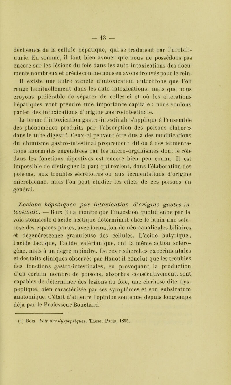 déchéance de la cellule hépatique, qui se traduisait par l’urobili- nurie. Eu somme, il faut bien avouer que nous ne possédons pas encore sur les lésions du foie dans les auto-intoxications des docu- ments nombreux et précis comme nous en avons trouvés pour le rein. Il existe une autre variété d’intoxication autochtone que l’on range habituellement dans les auto-intoxications, mais que nous croyons préférable de séparer de celles-ci et où les altérations hépatiques vont prendre une importance capitale : nous voulons parler des intoxications d’origine gastro-intestinale. Le terme d’intoxication gastro-intestinale s’applique à l’ensemble des phénomènes produits par l’absorption des poisons élaborés dans le tube digestif. Ceux-ci peuvent être dus à des modifications du chimisme gastro-intestinal proprement dit ou à des fermenta- tions anormales engendrées par les micro-organismes dont le rôle dans les fonctions digestives est encore bien peu connu. Il est impossible de distinguer la part qui revient, dans l’élaboration des poisons, aux troubles sécrétoires ou aux fermentations d’origine microbienne, mais l'on peut étudier les effets de ces poisons en général. Lésions hépatiques par intoxication d’origine gastro-in- testinale. — Boix (1) a montré que l’ingestion quotidienne par la voie stomacale d’acide acétique déterminait chez le lapin une sclé- rose des espaces portes, avec formation de néo-canalicules biliaires et dégénérescence granuleuse des cellules. L’acide butyrique, l’acide lactique, l'acide valérianique, ont la même action scléro- gène, mais à un degré moindre. De ces recherches expérimentales et des faits cliniques observés par Hanot il conclut que les troubles des fonctions gastro-intestinales, en provoquant la production d’un certain nombre de poisons, absorbés consécutivement, sont capables de déterminer des lésions du foie, une cirrhose dite dys- peptique, bien caractérisée par ses symptômes et son substratum anatomique. C’était d’ailleurs l’opinion soutenue depuis longtemps déjà par le Professeur Bouchard. (1) Boix. Foie des dyspeptiques. Thèse. Paris. 1895.