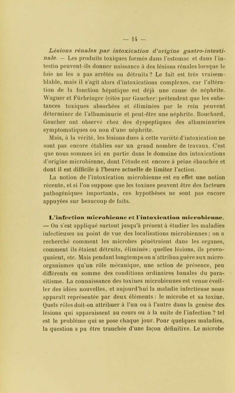 Lésions rénales par intoxication d’origine gastro-intesti- nale. — Les produits toxiques formés dans l’estomac et dans l’in- testin peuvent-ils donner naissance à des lésions rénales lorsque le foie ne les a pas arrêtés ou détruits? Le fait est très vraisem- blable, mais il s’agit alors d’intoxications complexes, car l’altéra- tion de la fonction hépatique est déjà une cause de néphrite. Wagner et Fürbringer (cités par Gaucher) prétendent que les subs- tances toxiques absorbées et éliminées par le rein peuvent déterminer de l’albuminurie et peut-être une néphrite. Bouchard, Gaucher ont observé chez des dyspeptiques des albuminuries symptomatiques ou non d’une néphrite. Mais, à la vérité, les lésions dues à cette variété d’iutoxication ne sont pas encore établies sur un grand nombre de travaux. C’est que nous sommes ici en partie dans le domaine des intoxications d’origine microbienne, dont l’étude est encore à peine ébauchée et dont il est difficile à l’heure actuelle de limiter l’action. La notion de l’intoxication microbienne est en effet une notion récente, et si l’on suppose que les toxines peuvent être des facteurs pathogéniques importants, ces hypothèses ne sont pas encore appuyées sur beaucoup de faits. L’infection microbienne et l’intoxication microbienne. — On s’est appliqué surtout jusqu’à présent à étudier les maladies infectieuses au point de vue des localisations microbiennes; on a recherché comment les microbes pénétraieut dans les organes, comment ils étaient détruits, éliminés ; quelles lésions, ils provo- quaient, etc. Mais pendant longtemps on n’attribua guère aux micro- organismes qu’un rôle mécanique, une action de préseoce, peu différents en somme des conditions ordinaires banales du para- sitisme. La connaissance des toxines microbiennes est venue éveil- ler des idées nouvelles, et aujourd’hui la maladie infectieuse nous apparaît représentée par deux éléments : le microbe et sa toxine. Quels rôles doit-on attribuer à l’un ou à l’autre dans la genèse des lésions qui apparaissent au cours ou à la suite de l'infection ? tel est le problème qui se pose chaque jour. Pour quelques maladies, la question a pu être tranchée d’une façon définitive. Le microbe