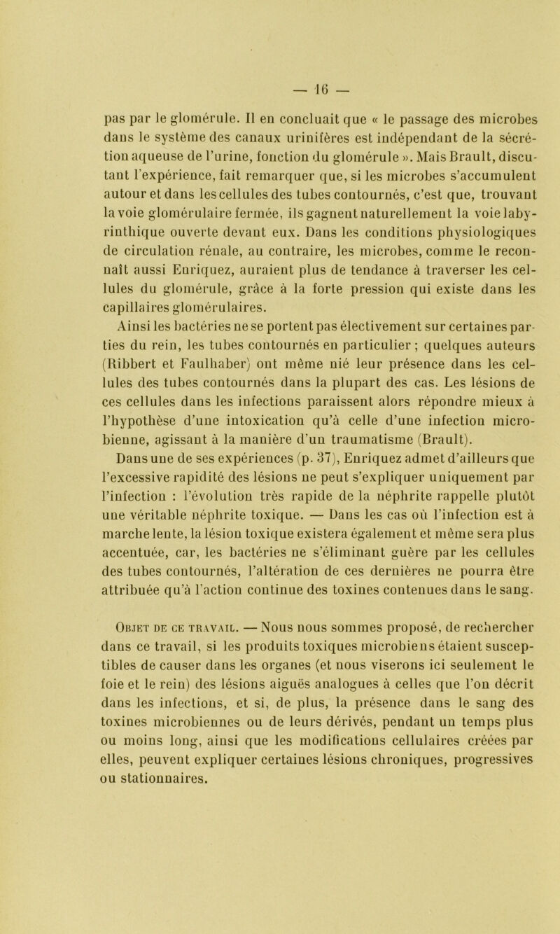 pas par le glomérule. Il en concluait que « le passage des microbes dans le système des canaux urinifères est indépendant de la sécré- tion aqueuse de burine, fonction du glomérule ». Mais Brault, discu- tant l’expérience, fait remarquer que, si les microbes s’accumulent autour et dans les cellules des tubes contournés, c’est que, trouvant la voie glomérulaire fermée, ils gagnent naturellement la voie laby- rinthique ouverte devant eux. Dans les conditions physiologiques de circulation rénale, au contraire, les microbes, comme le recon- naît aussi Enriquez, auraient plus de tendance à traverser les cel- lules du glomérule, grâce à la forte pression qui existe dans les capillaires glomérulaires. Ainsi les bactéries ne se portent pas électivement sur certaines par- ties du rein, les tubes contournés en particulier ; quelques auteurs (Ribbert et Faulhaber) ont même nié leur présence dans les cel- lules des tubes contournés dans la plupart des cas. Les lésions de ces cellules dans les infections paraissent alors répondre mieux à l’hypothèse d’une intoxication qu’à celle d’une infection micro- bienne, agissant à la manière d’un traumatisme (Brault). Dans une de ses expériences (p. 37), Enriquez admet d’ailleurs que l’excessive rapidité des lésions ne peut s’expliquer uniquement par l’infection : l’évolution très rapide de la néphrite rappelle plutôt une véritable néphrite toxique. — Dans les cas où l’infection est à marche lente, la lésion toxique existera également et même sera plus accentuée, car, les bactéries ne s’éliminant guère par les cellules des tubes contournés, l’altération de ces dernières ne pourra être attribuée qu’à l'action continue des toxines contenues dans le sang. Objet de ce travail. — Nous nous sommes proposé, de rechercher dans ce travail, si les produits toxiques microbiens étaient suscep- tibles de causer dans les organes (et nous viserons ici seulement le foie et le rein) des lésions aiguës analogues à celles que l’on décrit dans les infections, et si, de plus, la présence dans le sang des toxines microbiennes ou de leurs dérivés, pendant un temps plus ou moins long, ainsi que les modifications cellulaires créées par elles, peuvent expliquer certaines lésions chroniques, progressives ou stationnaires.