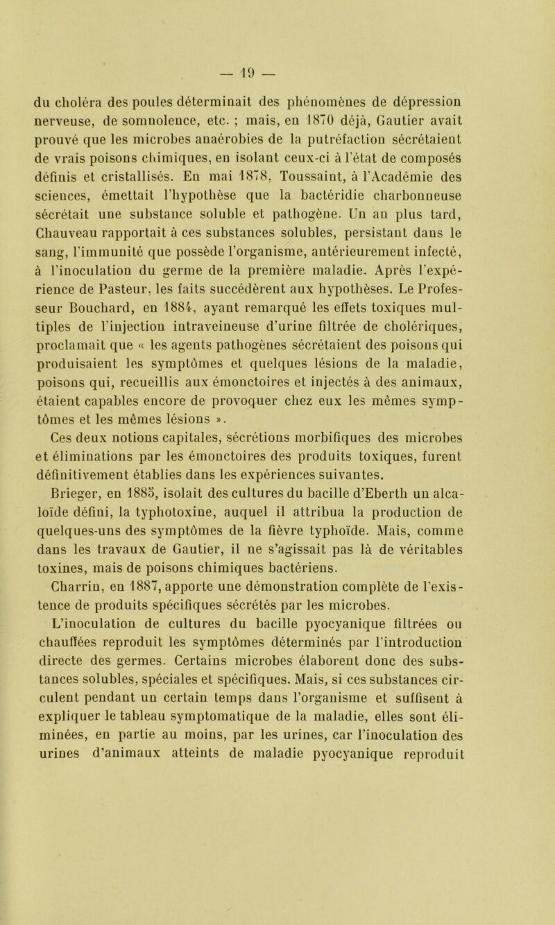 du choléra des poules déterminait des phénomènes de dépression nerveuse, de somnolence, etc. ; mais, eu 1870 déjà, Gautier avait prouvé que les microbes anaérobies de la putréfaction sécrétaient de vrais poisons chimiques, en isolant ceux-ci à l’état de composés définis et cristallisés. Eu mai 1878, Toussaint, à l’Académie des sciences, émettait l’hypothèse que la bactéridie charbonneuse sécrétait une substance soluble et pathogène. Un an plus tard, Chauveau rapportait à ces substances solubles, persistant dans le sang, l’immunité que possède l’organisme, antérieurement infecté, à l'inoculation du germe de la première maladie. Après l’expé- rience de Pasteur, les faits succédèrent aux hypothèses. Le Profes- seur Bouchard, en 1884, ayant remarqué les effets toxiques mul- tiples de l’injection intraveineuse d’urine filtrée de cholériques, proclamait que « les agents pathogènes sécrétaient des poisons qui produisaient les symptômes et quelques lésions de la maladie, poisons qui, recueillis aux émonctoires et injectés à des animaux, étaient capables encore de provoquer chez eux les mêmes symp- tômes et les mêmes lésions ». Ces deux notions capitales, sécrétions morbifiques des microbes et éliminations par les émonctoires des produits toxiques, furent définitivement établies dans les expériences suivantes. Brieger, en 1885, isolait des cultures du bacille d’Eberth un alca- loïde défini, la typhotoxine, auquel il attribua la production de quelques-uns des symptômes de la fièvre typhoïde. Mais, comme dans les travaux de Gautier, il ne s’agissait pas là de véritables toxines, mais de poisons chimiques bactériens. Charrin, en 1887, apporte une démonstration complète de l’exis- tence de produits spécifiques sécrétés par les microbes. L’inoculation de cultures du bacille pyocyanique filtrées ou chauffées reproduit les symptômes déterminés par l’introduction directe des germes. Certains microbes élaborent donc des subs- tances solubles, spéciales et spécifiques. Mais, si ces substances cir- culent pendant un certain temps dans l’organisme et suffisent à expliquer le tableau symptomatique de la maladie, elles sont éli- minées, en partie au moins, par les urines, car l’inoculation des urines d’animaux atteints de maladie pyocyanique reproduit