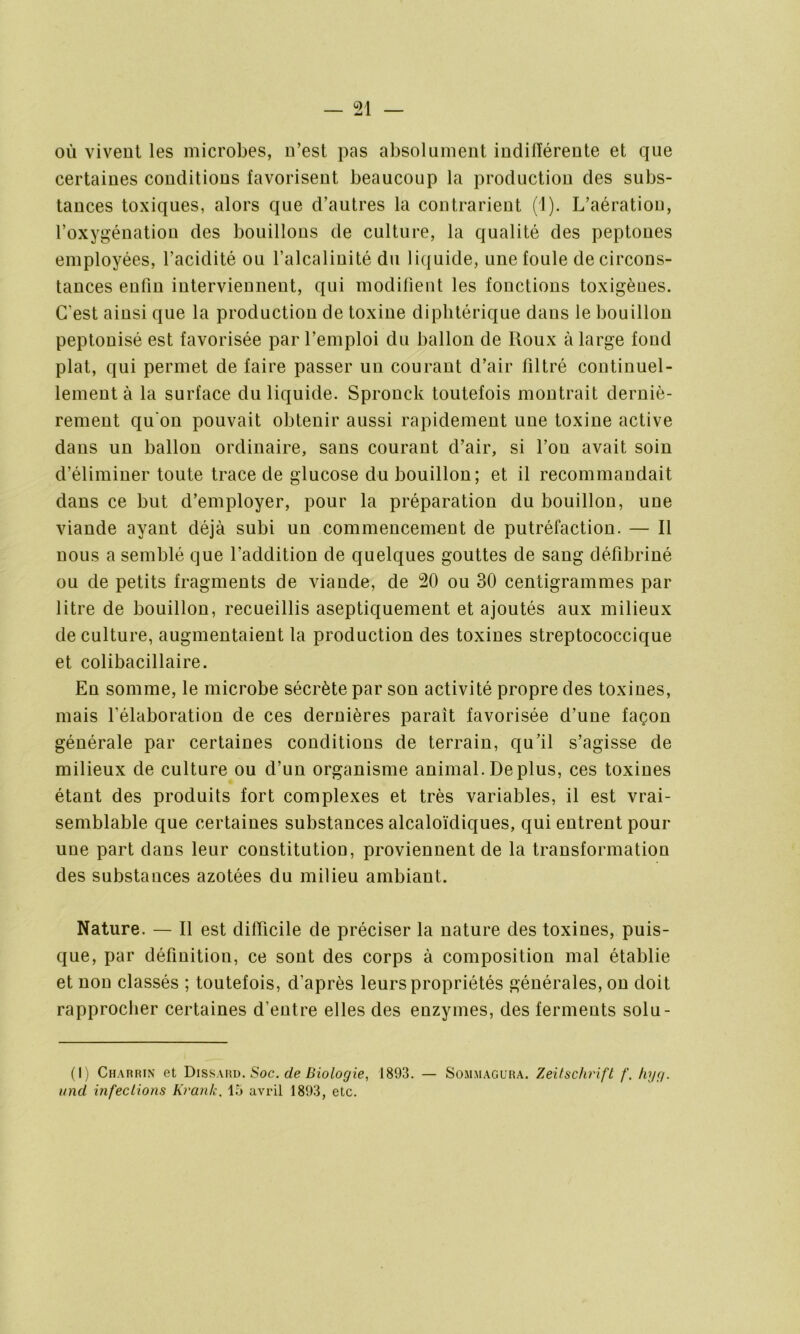 où vivent les microbes, n’est pas absolument indilïérente et que certaines conditions favorisent beaucoup la production des subs- tances toxiques, alors que d’autres la contrarient (1). L’aération, l’oxygénation des bouillons de culture, la qualité des peptones employées, l’acidité ou l’alcalinité du liquide, une foule de circons- tances enfin interviennent, qui modifient les fonctions toxigènes. C’est ainsi que la production de toxine diphtérique dans le bouillon peptonisé est favorisée par l’emploi du ballon de Roux à large fond plat, qui permet de faire passer un courant d’air filtré continuel- lement à la surface du liquide. Spronck toutefois montrait derniè- rement qu on pouvait obtenir aussi rapidement une toxine active dans un ballon ordinaire, sans courant d’air, si l’ou avait soin d’éliminer toute trace de glucose du bouillon; et il recommandait dans ce but d’employer, pour la préparation du bouillon, une viande ayant déjà subi un commencement de putréfaction. — Il nous a semblé que l’addition de quelques gouttes de sang défibriné ou de petits fragments de viande, de 20 ou 30 centigrammes par litre de bouillon, recueillis aseptiquement et ajoutés aux milieux de culture, augmentaient la production des toxines streptococcique et colibacillaire. En somme, le microbe sécrète par son activité propre des toxines, mais l’élaboration de ces dernières paraît favorisée d’une façon générale par certaines conditions de terrain, qu’il s’agisse de milieux de culture ou d’un organisme animal.Déplus, ces toxines étant des produits fort complexes et très variables, il est vrai- semblable que certaines substances alcaloïdiques, qui entrent pour une part dans leur constitution, proviennent de la transformation des substances azotées du milieu ambiant. Nature. — Il est difficile de préciser la nature des toxines, puis- que, par définition, ce sont des corps à composition mal établie et non classés ; toutefois, d’après leurs propriétés générales, on doit rapprocher certaines d’entre elles des enzymes, des ferments solu- (1) Charrin et Dissard. Soc. de Biologie, 1893. — Sommagura. Zeitschrift f. Iiyç/. miel infections Krank. 15 avril 1893, etc.