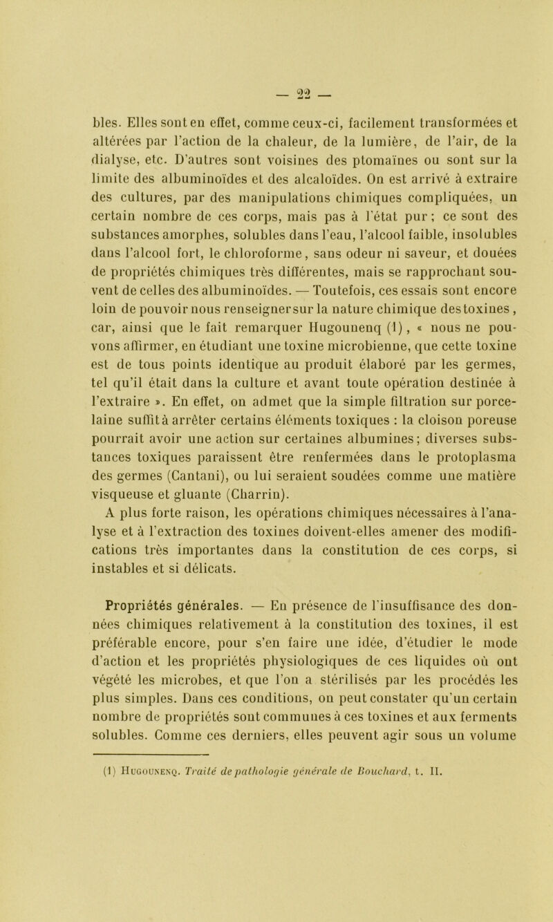 blés. Elles souten effet, comme ceux-ci, facilement transformées et altérées par l’action de la chaleur, de la lumière, de l’air, de la dialyse, etc. D’autres sont voisines des ptomaïnes ou sont sur la limite des albuminoïdes et des alcaloïdes. On est arrivé à extraire des cultures, par des manipulations chimiques compliquées, un certain nombre de ces corps, mais pas à l’état pur; ce sont des substances amorphes, solubles dans l’eau, l’alcool faible, insolubles dans l’alcool fort, le chloroforme, sans odeur ni saveur, et douées de propriétés chimiques très différentes, mais se rapprochant sou- vent de celles des albuminoïdes. — Toutefois, ces essais sont encore loin de pouvoir nous renseigner sur la nature chimique des toxines , car, ainsi que le fait remarquer Hugounenq (1), « nous ne pou- vons affirmer, en étudiant une toxine microbienne, que cette toxine est de tous points identique au produit élaboré par les germes, tel qu’il était dans la culture et avant toute opération destinée à l’extraire ». En effet, on admet que la simple filtration sur porce- laine suffit à arrêter certains éléments toxiques : la cloison poreuse pourrait avoir une action sur certaines albumines; diverses subs- tances toxiques paraissent être renfermées dans le protoplasma des germes (Cantani), ou lui seraient soudées comme une matière visqueuse et gluante (Charrin). A plus forte raison, les opérations chimiques nécessaires à l’ana- lyse et à l’extraction des toxines doivent-elles amener des modifi- cations très importantes dans la constitution de ces corps, si instables et si délicats. Propriétés générales. — En présence de l'insuffisance des don- nées chimiques relativement à la constitution des toxines, il est préférable encore, pour s’en faire une idée, d’étudier le mode d’action et les propriétés physiologiques de ces liquides où ont végété les microbes, et que l’on a stérilisés par les procédés les plus simples. Dans ces conditions, on peut constater qu’un certain nombre de propriétés sont communes à ces toxines et aux ferments solubles. Comme ces derniers, elles peuvent agir sous un volume (1) Hugounenq. Traité depatholoç/ie générale (le Bouchard, t. II.