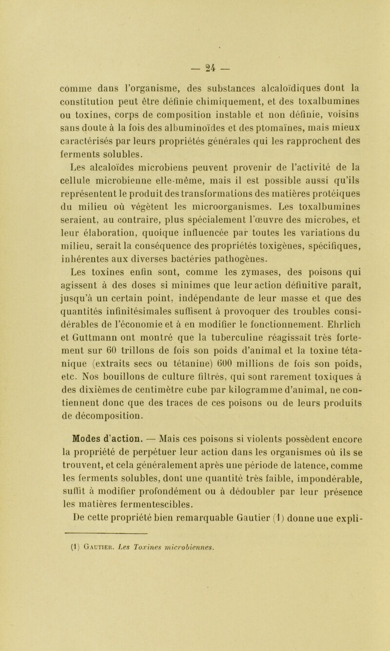 comme dans l’organisme, des substances alcaloïdiques dont la constitution peut être définie chimiquement, et des toxalbumines ou toxines, corps de composition instable et non définie, voisins sans doute à la fois des albuminoïdes et des ptomaïnes, mais mieux caractérisés par leurs propriétés générales qui les rapprochent des ferments solubles. Les alcaloïdes microbiens peuvent provenir de l’activité de la cellule microbienne elle-même, mais il est possible aussi qu’ils représentent le produit des transformations des matières protéiques du milieu où végètent les microorganismes. Les toxalbumines seraient, au contraire, plus spécialement l’œuvre des microbes, et leur élaboration, quoique influencée par toutes les variations du milieu, serait la conséquence des propriétés toxigènes, spécifiques, inhérentes aux diverses bactéries pathogènes. Les toxines enfin sont, comme les zymases, des poisons qui agissent à des doses si minimes que leur action définitive paraît, jusqu’à un certain point, indépendante de leur masse et que des quantités infinitésimales suffisent à provoquer des troubles consi- dérables de l’économie et à en modifier le fonctionnement. Ehrlich et Guttmann ont montré que la tuberculine réagissait très forte- ment sur 60 trillons de fois son poids d’animal et la toxine téta- nique (extraits secs ou tétanine) 600 millions de fois son poids, etc. Nos bouillons de culture filtrés, qui sont rarement toxiques à des dixièmes de centimètre cube par kilogramme d’animal, ne con- tiennent donc que des traces de ces poisons ou de leurs produits de décomposition. Modes d’action. — Mais ces poisons si violents possèdent encore la propriété de perpétuer leur action dans les organismes où ils se trouvent, et cela généralement après une période de latence, comme les ferments solubles, dont une quantité très faible, impondérable, subit à modifier profondément ou à dédoubler par leur présence les matières fermentescibles. De cette propriété bien remarquable Gautier (1) donne une expli-