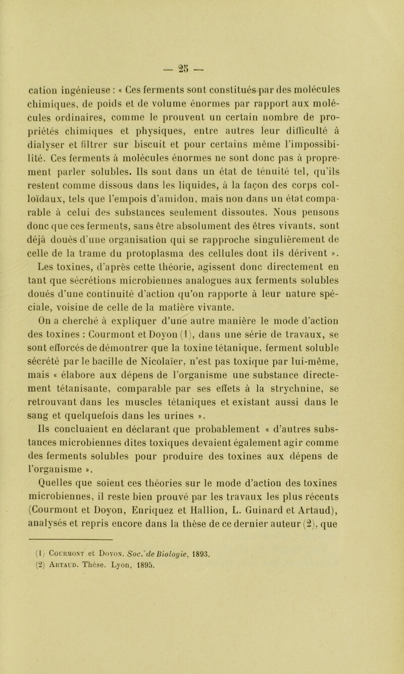 cation ingénieuse : « Ces ferments sont constitués par des molécules chimiques, de poids et de volume énormes par rapport aux molé- cules ordinaires, comme le prouvent un certain nombre de pro- priétés chimiques et physiques, entre autres leur difficulté à dialyser et filtrer sur biscuit et pour certains même l’impossibi- lité. Ces ferments à molécules énormes ne sont donc pas à propre- ment parler solubles. Ils sont dans un état de ténuité tel, qu’ils restent comme dissous dans les liquides, à la façon des corps col- loïdaux, tels que l’empois d’amidon, mais non dans un état compa- rable à celui des substances seulement dissoutes. Nous pensons donc que ces ferments, sans être absolument des êtres vivants, sont déjà doués d'une organisation qui se rapproche singulièrement de celle de la trame du protoplasma des cellules dont ils dérivent ». Les toxines, d’après cette théorie, agissent donc directement en tant que sécrétions microbiennes analogues aux ferments solubles doués d’une continuité d’action qu’on rapporte à leur nature spé- ciale, voisine de celle de la matière vivante. On a cherché à expliquer d’une autre manière le mode d’action des toxines : Courmont et Doyon (1), dans une série de travaux, se sont efforcés de démontrer que la toxine tétanique, ferment soluble sécrété par le bacille de Nicolaïer, n’est pas toxique par lui-même, mais « élabore aux dépens de l’organisme une substance directe- ment tétanisante, comparable par ses effets à la strychnine, se retrouvant dans les muscles tétaniques et existant aussi dans le sang et quelquefois dans les urines ». Ils concluaient en déclarant que probablement « d’autres subs- tances microbiennes dites toxiques devaient également agir comme des ferments solubles pour produire des toxines aux dépens de l’organisme ». Quelles que soient ces théories sur le mode d’action des toxines microbiennes, il reste bien prouvé par les travaux les plus récents (Courmont et Doyon, Enriquez et Hallion, L. Guinard et Artaud), analysés et repris encore dans la thèse de ce dernier auteur (2), que (I; Courmont et Doyon. Soc. de Biologie, 1893.