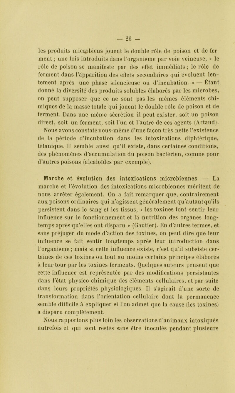 les produits mici^biens jouent le double rôle de poison et de fer ment ; une fois introduits dans l’organisme par voie veineuse, « le rôle de poison se manifeste par des effet immédiats ; le rôle de ferment dans l’apparition des effets secondaires qui évoluent len- tement après une phase silencieuse ou d’incubation. » — Étant donné la diversité des produits solubles élaborés par les microbes, on peut supposer que ce ne sont pas les mêmes éléments chi- miques de la masse totale qui jouent le double rôle de poison et de ferment. Dans une même sécrétion il peut exister, soit un poison direct, soit un ferment, soit l’un et l’autre de ces agents (Artaud). Nous avons constaté nous-même d’une façon très nette l’existence de la période d’incubation dans les intoxications diphtérique, tétanique. Il semble aussi qu’il existe, dans certaines conditions, des phénomènes d’accumulation du poison bactérien, comme pour d’autres poisons (alcaloïdes par exemple). Marche et évolution des intoxications microbiennes. — La marche et l’évolution des intoxications microbiennes méritent de nous arrêter également. On a fait remarquer que, contrairement aux poisons ordinaires qui n’agissent généralement qu'autautqu’ils persistent dans le sang et les tissus, « les toxines font sentir leur influence sur le fonctionnement et la nutrition des organes long- temps après qu’elles ont disparu » (Gautier). En d’autres termes, et sans préjuger du mode d’action des toxines, on peut dire que leur influence se fait sentir longtemps après leur introduction dans l’organisme; mais si cette influence existe, c’est qu’il subsiste cer- taines de ces toxines ou tout au moins certains principes élaborés à leur tour par les toxines ferments. Quelques auteurs pensent que cette influence est représentée par des modifications persistantes dans l’état physico-chimique des éléments cellulaires, et par suite dans leurs propriétés physiologiques. Il s’agirait d’une sorte de transformation dans l’orientation cellulaire dont la permanence semble difficile à expliquer si l'on admet que la cause (les toxines) a disparu complètement. Nous rapportons plus loin les observations d’animaux intoxiqués autrefois et qui sont restés sans être inoculés pendant plusieurs
