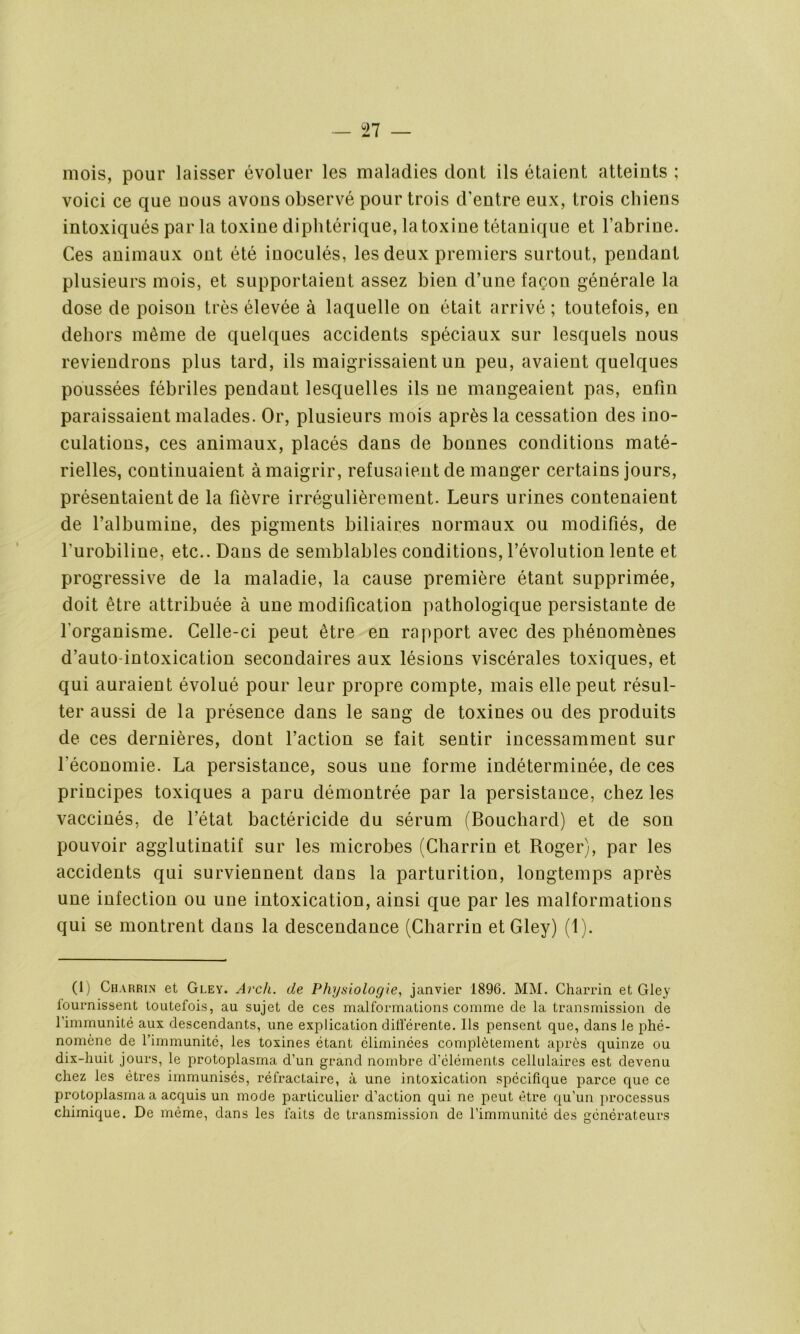 mois, pour laisser évoluer les maladies dont ils étaient atteints ; voici ce que nous avons observé pour trois d’entre eux, trois chiens intoxiqués par la toxine diphtérique, la toxine tétanique et l’abrine. Ces animaux ont été inoculés, les deux premiers surtout, pendant plusieurs mois, et supportaient assez bien d’une façon générale la dose de poison très élevée à laquelle on était arrivé ; toutefois, en dehors même de quelques accidents spéciaux sur lesquels nous reviendrons plus tard, ils maigrissaient un peu, avaient quelques poussées fébriles pendant lesquelles ils ne mangeaient pas, enfin paraissaient malades. Or, plusieurs mois après la cessation des ino- culations, ces animaux, placés dans de bonnes conditions maté- rielles, continuaient amaigrir, refusaient de manger certains jours, présentaient de la fièvre irrégulièrement. Leurs urines contenaient de l’albumine, des pigments biliaires normaux ou modifiés, de l'urobiline, etc.. Dans de semblables conditions, l’évolution lente et progressive de la maladie, la cause première étant supprimée, doit être attribuée à une modification pathologique persistante de l'organisme. Celle-ci peut être en rapport avec des phénomènes d’auto-intoxication secondaires aux lésions viscérales toxiques, et qui auraient évolué pour leur propre compte, mais elle peut résul- ter aussi de la présence dans le sang de toxines ou des produits de ces dernières, dont l’action se fait sentir incessamment sur l’économie. La persistance, sous une forme indéterminée, de ces principes toxiques a paru démontrée par la persistance, chez les vaccinés, de l’état bactéricide du sérum (Bouchard) et de son pouvoir agglutinatif sur les microbes (Charrin et Roger), par les accidents qui surviennent dans la parturition, longtemps après une infection ou une intoxication, ainsi que par les malformations qui se montrent dans la descendance (Charrin etGley) (1). (1) Charrin et Gley. Arch. de Physiologie, janvier 1896. MM. Charrin et Gley fournissent toutefois, au sujet de ces malformations comme de la transmission de l’immunité aux descendants, une explication différente. Ils pensent que, dans le phé- nomène de l’immunité, les toxines étant éliminées complètement après quinze ou dix-huit jours, le protoplasma d’un grand nombre d’éléments cellulaires est devenu chez les êtres immunisés, réfractaire, à une intoxication spécifique parce que ce protoplasma a acquis un mode particulier d’action qui ne peut être qu’un processus chimique. De même, dans les faits de transmission de l’immunité des générateurs