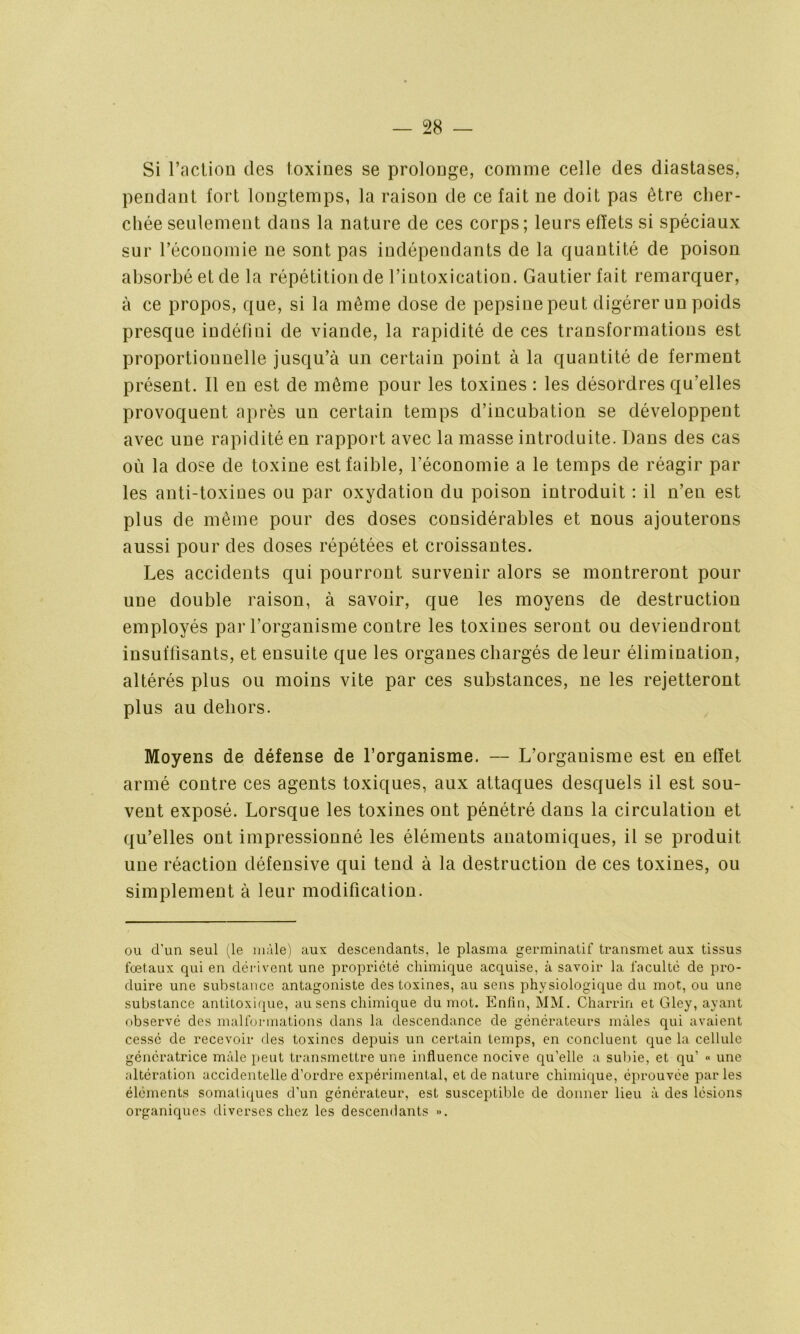 Si l’action des toxines se prolonge, comme celle des diastases, pendant fort longtemps, la raison de ce fait ne doit pas être cher- chée seulement dans la nature de ces corps; leurs effets si spéciaux sur l’économie ne sont pas indépendants de la quantité de poison absorbé et de la répétition de l’iutoxication. Gautier fait remarquer, à ce propos, que, si la même dose de pepsine peut digérer un poids presque indéfini de viande, la rapidité de ces transformations est proportionnelle jusqu’à un certain point à la quantité de ferment présent. Il en est de même pour les toxines : les désordres qu’elles provoquent après un certain temps d’incubation se développent avec une rapidité en rapport avec la masse introduite. Dans des cas où la dose de toxine est faible, l’économie a le temps de réagir par les anti-toxines ou par oxydation du poison introduit : il n’en est plus de même pour des doses considérables et nous ajouterons aussi pour des doses répétées et croissantes. Les accidents qui pourront survenir alors se montreront pour une double raison, à savoir, que les moyens de destruction employés par l’organisme contre les toxines seront ou deviendront insuffisants, et ensuite que les organes chargés de leur élimination, altérés plus ou moins vite par ces substances, ne les rejetteront plus au dehors. Moyens de défense de l’organisme. — L’organisme est en effet armé contre ces agents toxiques, aux attaques desquels il est sou- vent exposé. Lorsque les toxines ont pénétré dans la circulation et qu’elles ont impressionné les éléments anatomiques, il se produit une réaction défensive qui tend à la destruction de ces toxines, ou simplement à leur modification. ou d'un seul (le mâle) aux descendants, le plasma germinatif transmet aux tissus foetaux qui en dérivent une propriété chimique acquise, à savoir la faculté de pro- duire une substance antagoniste des toxines, au sens physiologique du mot, ou une substance antitoxique, au sens chimique du mot. Enfin, MM. Charrin et Gley, ayant observé des malformations dans la descendance de générateurs mâles qui avaient cessé de recevoir des toxines depuis un certain temps, en concluent que la cellule génératrice mâle peut transmettre une influence nocive qu’elle a subie, et qu’ « une altération accidentelle d’ordre expérimental, et de nature chimique, éprouvée parles éléments somatiques d’un générateur, est susceptible de donner lieu â des lésions organiques diverses chez les descendants ».